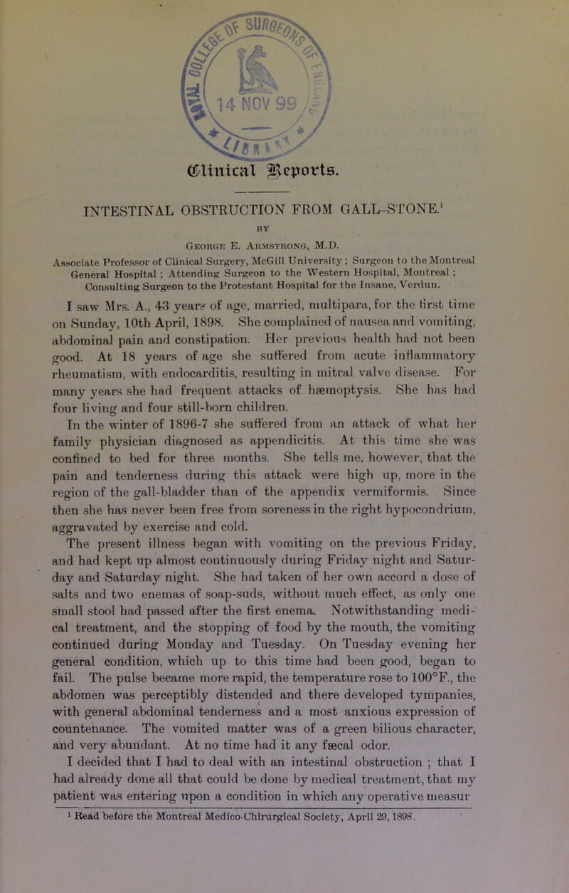 (tftinical Reports. INTESTINAL OBSTRUCTION FROM GALL-STONE.1 HY George E. Armstrong, M.D. Associate Professor of Clinical Surgery, McGill University ; Surgeon to the Montreal General Hospital ; Attending Surgeon to the Western Hospital, Montreal ; Consulting Surgeon to the Protestant Hospital for the Insane, Verdun. I saw Mrs. A., 43 year? of age, married, multipara, for the first time on Sunday, 10th April, 1898. She complained of nausea and vomiting, abdominal pain and constipation. Her previous health had not been good. At 18 years of age she suffered from acute inflammatory rheumatism, with endocarditis, resulting in mitral valve disease. For many years she had frequent attacks of haemoptysis. She has had four living and four still-born children. In the winter of 1896-7 she suffered from an attack of what her family physician diagnosed as appendicitis. At this time she was confined to bed for three months. She tells me, however, that the pain and tenderness during this attack were high up, more in the region of the gall-bladder than of the appendix vermiformis. Since then she has never been free from soreness in the right hj’pocondrium, aggravated by exercise and cold. The present illness began with vomiting on the previous Friday, and had kept up almost continuously during Friday night and Satur- day and Saturday night. She had taken of her own accord a dose of salts and two enemas of soap-suds, without much effect, as only one small stool had passed after the first enema. Notwithstanding medi- cal treatment, and the stopping of food by the mouth, the vomiting continued during Monday and Tuesday. On Tuesday evening her general condition, which up to this time had been good, began to fail. The pulse became more rapid, the temperature rose to 100°F., the abdomen was perceptibly distended and there developed tympanies, with general abdominal tenderness and a most anxious expression of countenance. The vomited matter was of a green bilious character, and very abundant. At no time had it any fsecal odor. I decided that I had to deal with an intestinal obstruction ; that I had already done all that could be done by medical treatment, that my patient was entering upon a condition in which any operative measur