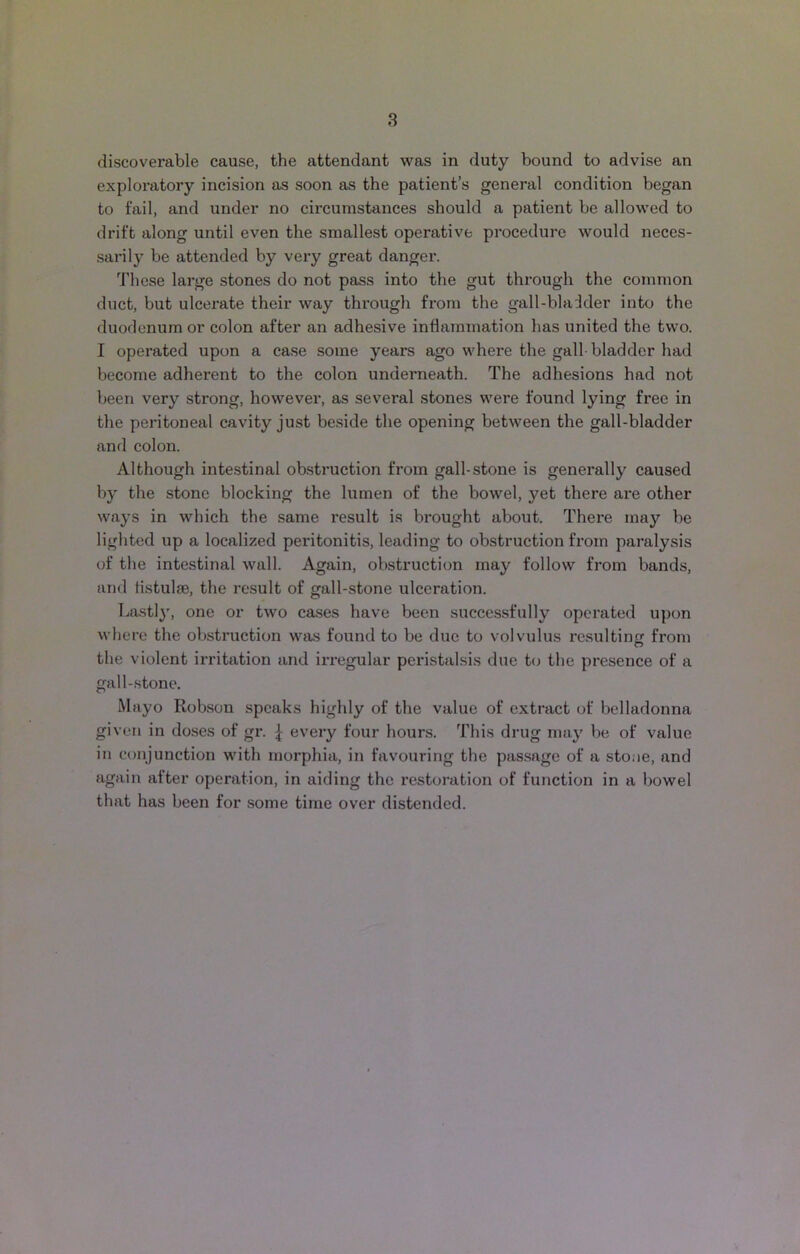 discoverable cause, the attendant was in duty bound to advise an exploratory incision as soon as the patient’s general condition began to fail, and under no circumstances should a patient be allowed to drift along until even the smallest operative procedure would neces- sarily be attended by very great danger. These large stones do not pass into the gut through the common duct, but ulcerate their way through from the gall-bladder into the duodenum or colon after an adhesive inflammation has united the two. I operated upon a case some years ago where the gall bladder had become adherent to the colon underneath. The adhesions had not been very strong, however, as several stones were found lying free in the peritoneal cavity just beside the opening between the gall-bladder and colon. Although intestinal obstruction from gall-stone is generally caused by the stone blocking the lumen of the bowel, yet there are other ways in which the same result is brought about. There may be lighted up a localized peritonitis, leading to obstruction from paralysis of the intestinal wall. Again, obstruction may follow from bands, and tistulae, the result of gall-stone ulceration. Lastly, one or two cases have been successfully operated upon where the obstruction was found to be due to volvulus resulting from the violent irritation and irregular peristalsis due to the presence of a gall-stone. Mayo Robson speaks highly of the value of extract of belladonna given in doses of gr. \ every four hours. This drug may be of value in conjunction with morphia, in favouring the passage of a stone, and again after operation, in aiding the restoration of function in a bowel that has been for some time over distended.