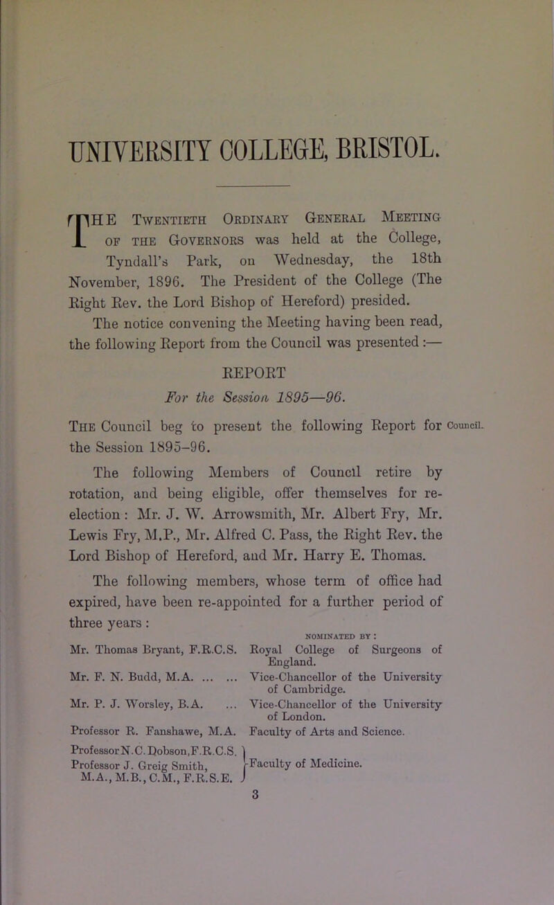 rnHE Twentieth Ordinary General Meeting JL OF THE Governors was held at the College, Tyndall’s Park, on Wednesday, the 18th November, 1896. The President of the College (The Eight Eev. the Lord Bishop of Hereford) presided. The notice convening the Meeting having been read, the following Eeport from the Council was presented:— EEPOET For the Session 1895—96. The Council beg to present the following Report for Council, the Session 1895-96. The following Members of Council retire by rotation, and being eligible, offer themselves for re- election : Mr. J. W. Arrowsmith, Mr. Albert Fry, Mr. Lewis Fry, M.P., Mr. Alfred C. Pass, the Eight Eev. the Lord Bishop of Hereford, and Mr. Harry E. Thomas. The following members, whose term of office had expired, have been re-appointed for a further period of three years: NOMINATED BY : Mr. Thomas Bryant, F.R.C.S. Royal College of Surgeons of England. Mr. F. N. Budd, M.A Vice-Chancellor of the University of Cambridge. Mr. P. J. Worsley, B.A. ... Vice-Chancellor of the University of London. Professor R. Fanshawe, M.A. Faculty of Arts and Science. ProfessorN.C.Uobson,F.R.C.S. ] Professor J. Greig Smith, ^Faculty of Medicine. M.A.,M.B.,C.M.,F.R.S.E. J 3