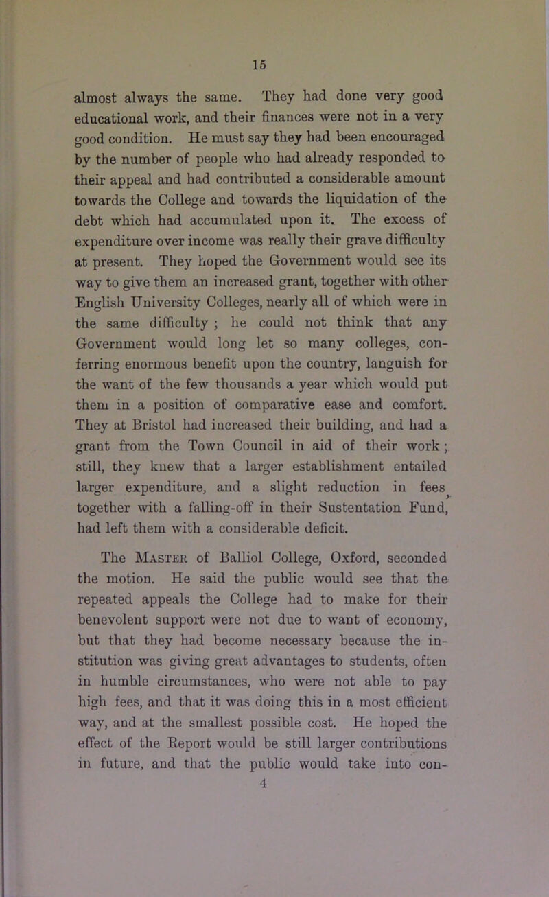 almost always the same. They had done very good educational work, and their finances were not in a very good condition. He must say they had been encouraged by the number of people who had already responded to their appeal and had contributed a considerable amount towards the College and towards the liquidation of the debt which had accumulated upon it. The excess of expenditure over income was really their grave difficulty at present. They hoped the Government would see its way to give them an increased grant, together with other English University Colleges, nearly all of which were in the same difficulty ; he could not think that any Government would long let so many colleges, con- ferring enormous benefit upon the country, languish for the want of the few thousands a year which would put them in a position of comparative ease and comfort. They at Bristol had increased their building, and had a grant from the Town Council in aid of their work ; still, they knew that a larger establishment entailed larger expenditure, and a slight reduction in fees^ together with a falling-off in their Sustentation Fund, had left them with a considerable deficit. The Master of Balliol College, Oxford, seconded the motion. He said the public would see that the repeated appeals the College had to make for their benevolent support were not due to want of economy, but that they had become necessary because the in- stitution was giving great advantages to students, often in humble circumstances, who were not able to pay high fees, and that it was doing this in a most efficient way, and at the smallest possible cost. He hoped the effect of the Eeport would be still larger contributions in future, and that the public would take into con- 4