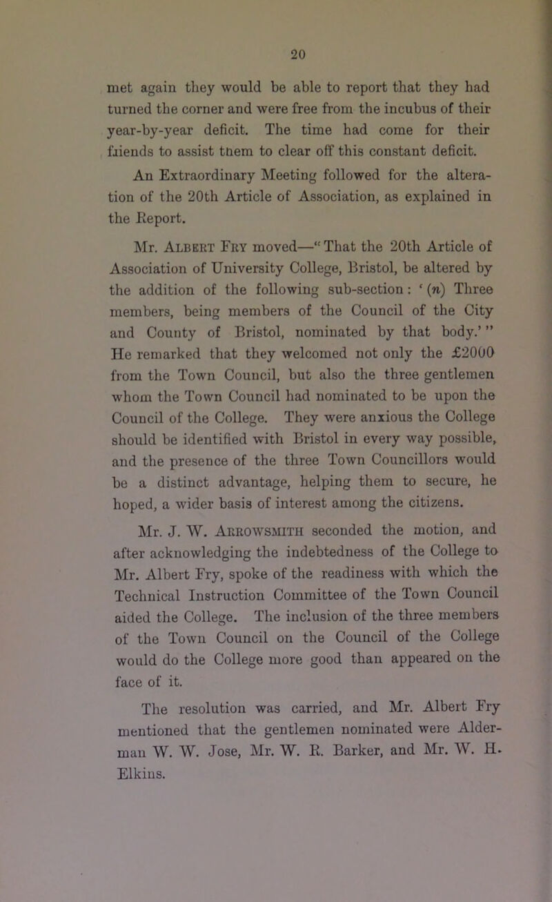 met again they would be able to report that they had turned the corner and were free from the incubus of their year-by-year deficit. The time had come for their friends to assist tuem to clear off this constant deficit. An Extraordinary Meeting followed for the altera- tion of the 20th Article of Association, as explained in the Report. Mr. Albert Fry moved—That the 20th Article of Association of University College, Bristol, be altered by the addition of the following sub-section : ‘ (n) Three members, being members of the Council of the City and County of Bristol, nominated by that body.’ ” He remarked that they welcomed not only the £2000 from the Town Council, but also the three gentlemen whom the Town Council had nominated to be upon the Council of the College. They were anxious the College should be identified with Bristol in every way possible, and the presence of the three Town Councillors would be a distinct advantage, helping them to secure, he hoped, a wider basis of interest among the citizens. Mr. J. W. Arrowsmith seconded the motion, and after acknowledging the indebtedness of the College to Mr. Albert Fry, spoke of the readiness with which the Technical Instruction Committee of the Town Council aided the College. The inclusion of the three members of the Town Council on the Council of the College would do the College more good than appeared on the face of it. The resolution was carried, and Mr. Albert Fry mentioned that the gentlemen nominated were Aider- man W. W. Jose, Mr. W. R. Barker, and Mr. W. H. Elkins.