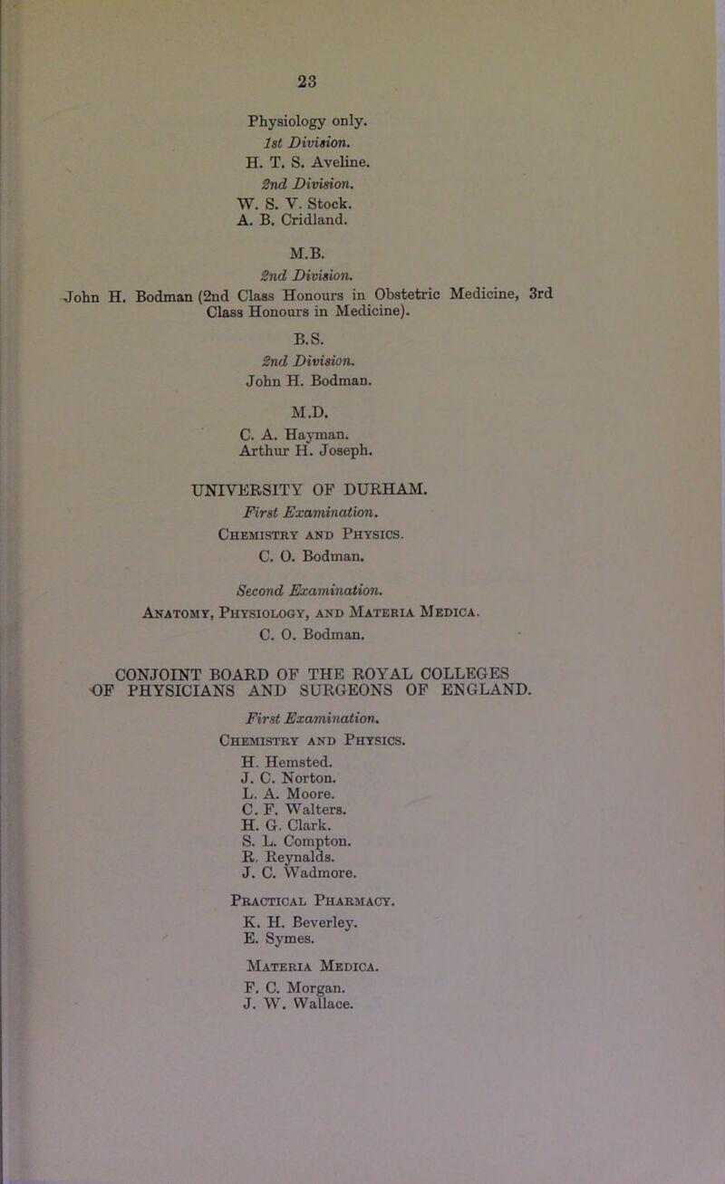 Physiology only. 1st Division. H. T. S. Aveline. 2nd Division. W. S. V. Stock. A. B. Cridland. M.B. 2nd Division. John H. Bodman (2nd Class Honours in Obstetric Medicine, 3rd Class Honours in Medicine). B.S. 2nd Division. John H. Bodman. M.D. C. A. Hayman. Arthur H. Joseph. UNIVERSITY OF DURHAM. First Examination. Chemistry and Physics. C. 0. Bodman. Second Examination. Anatomy, Physiology, and Materia Medica. C. 0. Bodman. CONJOINT BOARD OF THE ROYAL COLLEGES GF PHYSICIANS AND SURGEONS OF ENGLAND. First Examination, Chemistry and Physics. H. Hemsted. J. C. Norton. L. A. Moore. C. F. Walters. H. G. Clark. S. L. Compton. R, Reynalds. J. C. Wadmore. Practical Pharmacy. K. H. Beverley. E. Symes. Materia Medica. F. C. Morgan. J. W. Wallace.