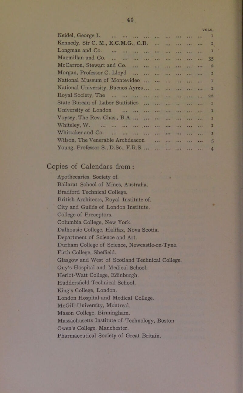 VOLS. Keidel, George L i Kennedy, Sir C. M., K.C.M.G., C.B i Longman and Co i Macmillan and Co 35 McCarron, Stewart and Co 2 Morgan, Professor C. Lloyd 1 National Museum of Montevideo i National University, Buenos Ayres i Royal Society, The 22 State Bureau of Labor Statistics i University of London i Voysey, The Rev. Chas., B.A i Whiteley, W i Whittaker and Co i Wilson, The Venerable Archdeacon 5 Young, Professor S., D.Sc., F.R.S 4 Copies of Calendars from : Apothecaries, Society of. • Ballarat School of Mines, Australia. Bradford Technical College. British Architects, Royal Institute of. City and Guilds of London Institute. College of Preceptors. Columbia College, New York. Dalhousie College, Halifax, Nova Scotia. Department of Science and Art, Durham College of Science, Newcastle-on-Tyne. Firth College, Shefi&eld. Glasgow and West of Scotland Technical College. Guy’s Hospital and Medical School. Heriot-Watt College, Edinburgh. Huddersfield Technical School. King’s College, London. London Hospital and Medical College. McGill University, Montreal. Mason College, Birmingham. Massachusetts Institute of Technology, Boston. Owen’s College, Manchester. Pharmaceutical Society of Great Britain.