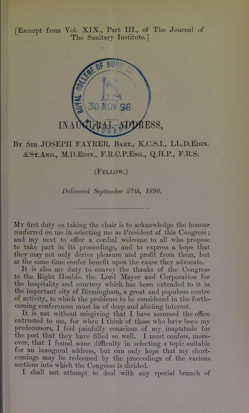[Excerpt from Vol. XIX., Part III., of The Journal of The Sanitary Institute.] By Sir JOSEPH FAYRER, Bart., K.C.S.I., LL.D.Edin. & St. And., M.D.Edin., F.R.C.P.Eng., Q.H.P., F.R.S. ESS, (Fellow.) Delivered September 27th, 1898. My first duty on taking the chair is to acknowledge the honour conferred on me in selecting me as President of this Congress; O o 7 and my next to offer a cordial welcome to all who propose to take part in its proceedings, and to express a hope that they may not only derive pleasure and profit from them, but at the same time confer benefit upon the cause they advocate. It is also my duty to convey the thanks of the Congress to the Right Honble. the Lord Mayor and Corporation for the hospitality and courtesy which has been extended to it in the important city of Birmingham, a great and populous centre of activity, to which the problems to be considered in the forth- coming conferences must be of deep and abiding interest. It is not without misgiving that I have assumed the office entrusted to me, for when I think of those who have been my predecessors, I feel painfully conscious of my inaptitude for the post that they have filled so well. I must confess, more- over, that I found some difficulty in selecting a topic suitable for an inaugural address, but can only hope that my short- comings may be redeemed by the proceedings of the various sections into which the Congress is divided. I shall not attempt to deal with any special branch of