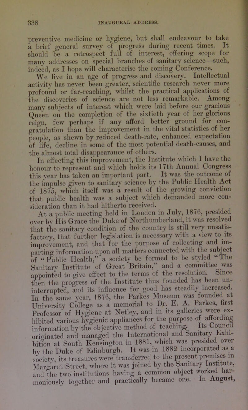 preventive medicine or hygiene, but shall endeavour to take a brief general survey of progress during recent times. It should be a retrospect full of interest, offering scope for many addresses on special branches of sanitary science—such, indeed, as I hope will characterise the coining Conference. We live in an age of progress and discovery. Intellectual activity has never been greater, scientific research never more profound or far-reaching, whilst the practical applications of the discoveries of science are not less remarkable. Among many subjects of interest which were laid before our gracious Queen on the completion of the sixtieth year of her glorious reign, few perhaps if any afford better ground for con- gratulation than the improvement in the vital statistics of her people, as shewn by reduced death-rate, enhanced expectation of life, decline in some of the most potential death-causes, and the almost total disappearance of others. In effecting this improvement, the Institute which I have the honour to represent and which holds its 17th Annual Congress this year has taken an important part. It was the outcome of the impulse given to sanitary science by the Public Health Act of 1875, which itself was a result of the growing conviction that public health was a subject which demanded more con- sideration than it had hitherto received. At a public meeting held in London in July, 18(6, presided over by Mis Grace the Duke of Northumberland, it was resolved that the sanitary condition of the country is still very unsatis- factory, that further legislation is necessary with a view to its improvement, and that for the purpose of collecting and im- parting information upon all matters connected with the subject of “ lhiblic Health,” a society be formed to be st}ded “The Sanitary Institute of Great Britain, and a committee was appointed to give effect to the terms of the resolution. Since then the progress of the Institute thus founded has been un- interrupted, and its influence for good has steadily increased. In the same year, 1876, the Parkes Museum was founded at University College as a memorial to Dr. E. A. Parkes, first Professor of Hygiene at Netley, and in its galleries were ex- hibited various hygienic appliances for the purpose of affording information by the objective method of teaching. Its Council originated and managed the International and Sanitary Exhi- bition at South Kensington in 1881, which was presided over by the Duke of Edinburgh. It was in 1882 incorporated as a society, its treasures were transferred to the present premises in Mar mi ret Street, where it was joined by the Sanitary Institute, and the two institutions having a common object worked har- moniously together and practically became one. in August,