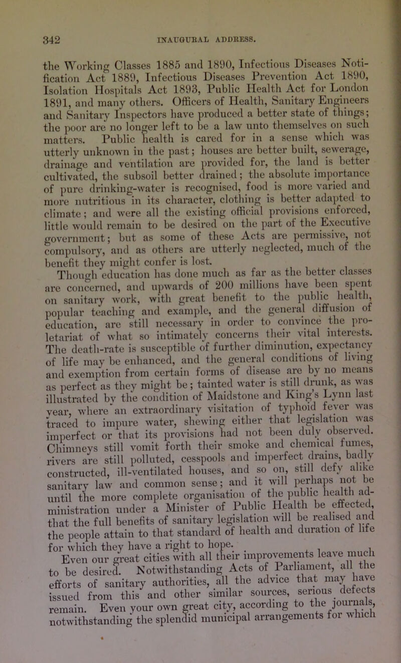 tlie Working Classes 1885 and 1890, Infectious Diseases Noti- fication Act 1889, Infectious Diseases Prevention Act 1890, Isolation Hospitals Act 1893, Public Health Act for London 1891, and many others. Officers of Health, Sanitary Engineers and Sanitary Inspectors have produced a better state of tilings; the poor are no longer left to be a law unto themselves mi such matters. Public health is cared for in a sense which was utterly unknown in the past; houses are better built, sewerage, drainage and ventilation are provided for, the land is better cultivated, the subsoil better drained; the absolute importance of pure drinking-water is recognised, food is more varied and more nutritious in its character, clotliing is better adapted to climate; and were all the existing official provisions enfoiced, little would remain to be desired on the part ot the Executive government; but as some of these Acts are permissiv e, not compulsory, and as others are utterly neglected, much of the benefit they might confer is lost. Though education has done much as far as the better classes are concerned, and upwards of 200 millions have been spent on sanitary work, with great benefit to the public health, popular teaching and example, and the general diffusion of education, are still necessary in order to convince the pro- letariat of what so intimately concerns their vital interests. The death-rate is susceptible of further diminution, expectancy of life may be enhanced, and the general conditions of living and exemption from certain forms of disease are by no means as perfect as they might be; tainted water is still drunk, as was illustrated by the condition of Maidstone and King s Lynn last vear, where an extraordinary visitation of typhoid fever was traced to impure water, shewing either that legislation was imperfect or that its provisions had not been duly observed. Chimneys still vomit forth their smoke and chemical fumes, rivers are still polluted, cesspools and imperfect drains, badly constructed, ill-ventilated houses, and so on still defy alike sanitary law and common sense; and it will perhaps not be until the more complete organisation of thj public health ad- ministration under a Minister of 1 ublic Health be effected, that the full benefits of sanitary legislation will be realised and the people attain to that standard of health and duration of life for which they have a right to hope. . , Even our great cities with all their improvements leave mu to be desired. Notwithstanding Acts of Parliament, all the efforts of sanitary authorities, all the advice that may have issued from this and other similar sources serious defects remain. Even your own great city, according to the journals, notwithstanding the splendid municipal arrangements for which