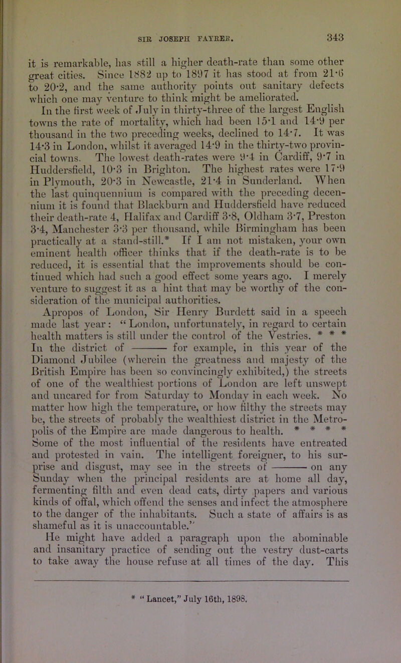 it is remarkable, has still a higher death-rate than some other great cities. Since 1S82 up to 1897 it has stood at from 21*15 to 20-2, and the same authority points out sanitary defects which one may venture to think might be ameliorated. In the first week of July in thirty-three of the largest English towns the rate of mortality, which had been 15*1 and 14-9 per thousand in the two preceding weeks, declined to 14* 7. It was 14*3 in London, whilst it averaged 14*9 in the thirty-two provin- cial towns. The lowest death-rates were 9*4 in Cardiff, 9*7 in Huddersfield, 10*3 in Brighton. The highest rates were 17*9 in Plymouth, 20*3 in Newcastle, 21*4 in Sunderland. When the last quinquennium is compared with the preceding decen- nium it is found that Blackburn and Huddersfield have reduced their death-rate 4, Halifax and Cardiff 3*8, Oldham 3*7, Preston 3*4, Manchester 3*3 per thousand, while Birmingham has been practically at a stand-still.* If I am not mistaken, your own eminent health officer thinks that if the death-rate is to be reduced, it is essential that the improvements should be con- tinued which had such a good effect some years ago. I merely venture to suggest it as a hint that may be worthy of the con- sideration of the municipal authorities. Apropos of London, Sir Henry Burdett said in a speech made last year: “ London, unfortunately, in regard to certain health matters is still under the control of the Vestries. * * * In the district of for example, in this year of the Diamond Jubilee (wherein the greatness and majesty of the British Empire has been so convincingly exhibited,) the streets of one of the wealthiest portions of London are left unswept and uncared for from Saturday to Monday in each week. No matter how high the temperature, or how filthy the streets may be, the streets of probably the wealthiest district in the Metro- polis of the Empire are made dangerous to health. * * * * Some of the most influential of the residents have entreated and protested in vain. The intelligent foreigner, to his sur- prise and disgust, may see in the streets of on any Sunday when the principal residents are at home all day, fermenting filth and even dead cats, dirty papers and various kinds of offal, which offend the senses and infect the atmosphere to the danger of the inhabitants. Such a state of affairs is as shameful as it is unaccountable.’' He might have added a paragraph upon the abominable and insanitary practice of sending out the vestry dust-cai’ts to take away the house refuse at all times of the day. This
