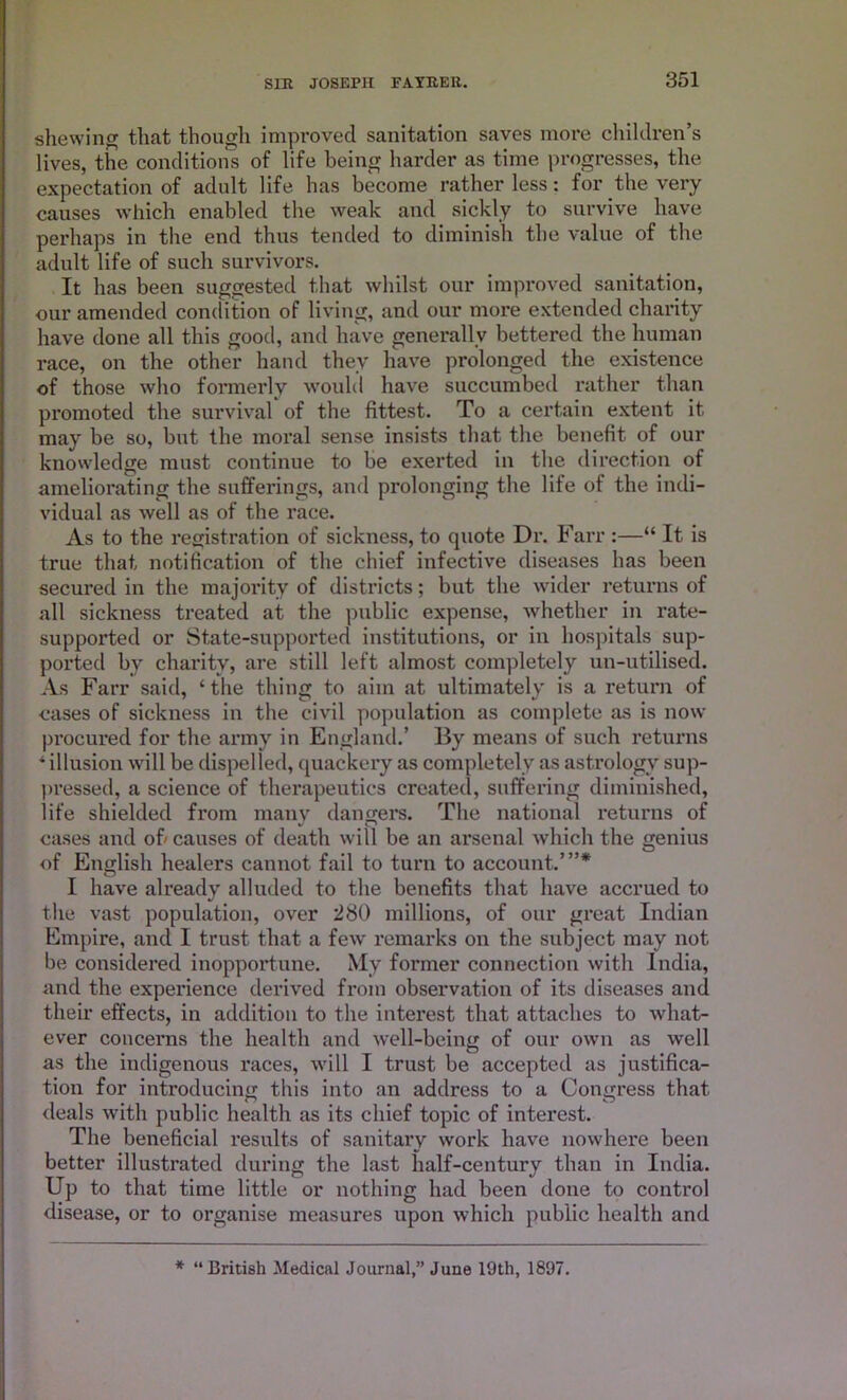 shewing that though improved sanitation saves more children’s lives, the conditions of life being harder as time progresses, the expectation of adult life has become rather less for the very causes which enabled the weak and sickly to survive have perhaps in the end thus tended to diminish the value of the adult life of such survivors. It has been suggested that whilst our improved sanitation, our amended condition of living, and our more extended charity have done all this good, and have generally bettered the human race, on the other hand they have prolonged the existence of those who formerly would have succumbed rather than promoted the survival of the fittest. To a certain extent it may be so, but the moral sense insists that the benefit of our knowledge must continue to be exerted in the direction of ameliorating the sufferings, and prolonging the life of the indi- vidual as well as of the race. As to the registration of sickness, to quote Dr. Farr :—“ It is true that notification of the chief infective diseases has been secured in the majority of districts; but the wider returns of all sickness treated at the public expense, whether in rate- supported or State-supported institutions, or in hospitals sup- ported by charity, are still left almost completely un-utilised. As Farr said, ‘the thing to aim at ultimately is a return of cases of sickness in the civil population as complete as is now procured for the army in England.’ By means of such returns * illusion will be dispelled, quackery as completely as astrology sup- pressed, a science of therapeutics created, suffering diminished, life shielded from many dangers. The national returns of cases and of' causes of death will be an arsenal which the genius of English healers cannot fail to turn to account..’”* I have already alluded to the benefits that have accrued to the vast population, over 280 millions, of our great Indian Empire, and I trust that a few' remarks on the subject may not be considered inopportune. My former connection with India, and the experience derived from observation of its diseases and their effects, in addition to the interest that attaches to what- ever concerns the health and well-being of our own as well as the indigenous races, will I trust be accepted as justifica- tion for introducing this into an address to a Congress that deals with public health as its chief topic of interest. The beneficial results of sanitary work have nowhere been better illustrated during the last half-century than in India. Up to that time little or nothing had been done to control disease, or to organise measures upon which public health and * “British Medical Journal,” June 19th, 1897.