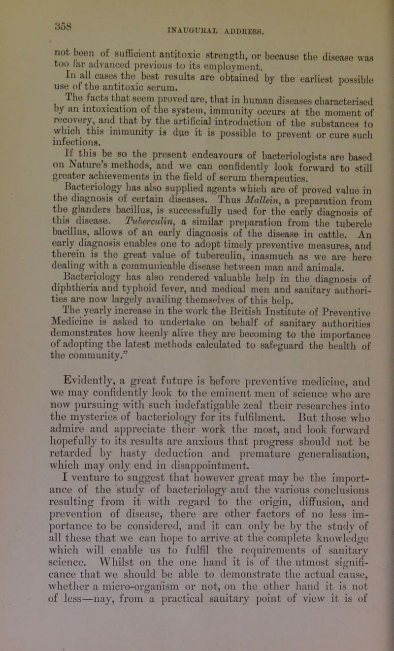 INAUaUBAL ADDHESS. not been of sufficient antitoxic strength, or because the disease was too far advanced previous to its employment. In all cases the best results are obtained by the earliest possible use of the antitoxic serum. 1 1 he facts that seem proved are, that in human diseases characterised \y an intoxication of the system, immunity occurs at the moment of recovery, and that by the artificial introduction of the substances to which this immunity is due it is possible to prevent or cure such infections. If this be so the present endeavours of bacteriologists are based on Nature’s methods, and we can confidently look forward to still greater achievements in the field of serum therapeutics. Bacteriology has also supplied agents which are of proved value in the diagnosis of certain diseases. Thus Mullein, a preparation from the glanders bacillus, is successfully used for the early diagnosis of this disease. Tuberculin, a similar preparation from the tubercle bacillus, allows of an early diagnosis of the disease in cattle. An early diagnosis enables one to adopt timely preventive measures, and therein is the great value of tuberculin, inasmuch as we are here dealing with a communicable disease between man and animals. Bacteriology has also rendered valuable help in the diagnosis of diphtheria and typhoid fever, and medical men and sanitary authori- ties are now largely availing themselves of this help. The yearly increase in the work the British Institute of Preventive Medicine is asked to undertake on behalf of sanitary authorities demonstrates how keenly alive they are becoming to the importance of adopting the latest methods calculated to safeguard the health of the community.” Evidently, a great future is before preventive medicine, and we may confidently look to the eminent men of science who are now pursuing with such indefatigable zeal their researches into the mysteries of bacteriology for its fulfilment. But those who admire and appreciate their work the most, and look forward hopefully to its results are anxious that progress should not be retarded by hasty deduction and premature generalisation, which may only end in disappointment. I venture to suggest that however great may be the import- ance of the study of bacteriology and the various conclusions resulting from it with regard to the origin, diffusion, and prevention of disease, there are other factors of no less im- portance to be considered, and it can only be by the study of all these that we can hope to arrive at the complete knowledge which will enable us to fulfil the requirements of sanitary science. Whilst on the one hand it is of the utmost signifi- cance that we should be able to demonstrate the actual cause, whether a micro-organism or not, on the other hand it is not of less—nay, from a practical sanitary point of view it is of