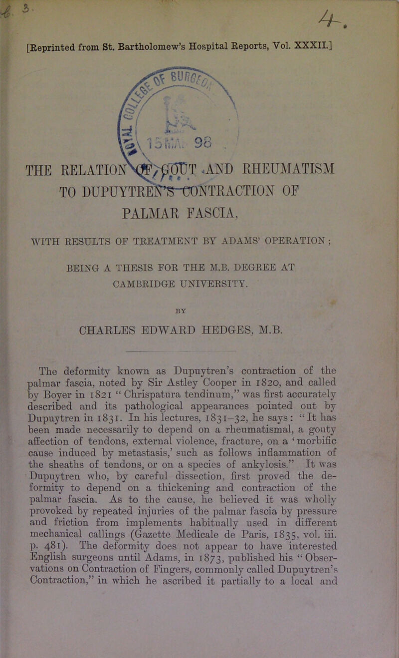 4 [Reprinted from St. Bartholomew’s Hospital Reports, Vol. XXXII.] PAL.A1AR FASCIA, WITH RESULTS OF TREATMENT BY ADAMS’ OPERATION ; BEING A THESIS FOR THE M.B. DEGREE AT CAMBRIDGE UNIVERSITY. CHAELES EDWARD HEDGES, M.B. The deformity known as Dupuytren’s contraction of the palmar fascia, noted by Sir Astley Cooper in 1820, and called by Boyer in 1821 “ Chrispatnra tendinum,” was first accurately described and its pathological appearances pointed out by Dupuytren in 1831. In his lectures, 1831-32, he says: “It has been made necessarily to depend on a rheumatismal, a gouty affection of tendons, external violence, fracture, on a ‘ morbific cause induced by metastasis,’ such as follows inflammation of the sheaths of tendons, or on a species of ankylosis.” It was Dupuytren who, by careful dissection, first proved the de- formity to depend on a thickening and contraction of the palmar fascia. As to the cause, he believed it was wholly provoked by repeated injuries of the palmar fascia by pressure and friction from implements habitually used in different mechanical callings (Gazette Medicale de Paris, 1835, vol. hi. p. 481). The deformity does not appear to have interested English surgeons until Adams, in 1873, published his “Obser- vations on Contraction of Fingers, commonly called Dupuytren’s Contraction,” in which he ascribed it partially to a local and