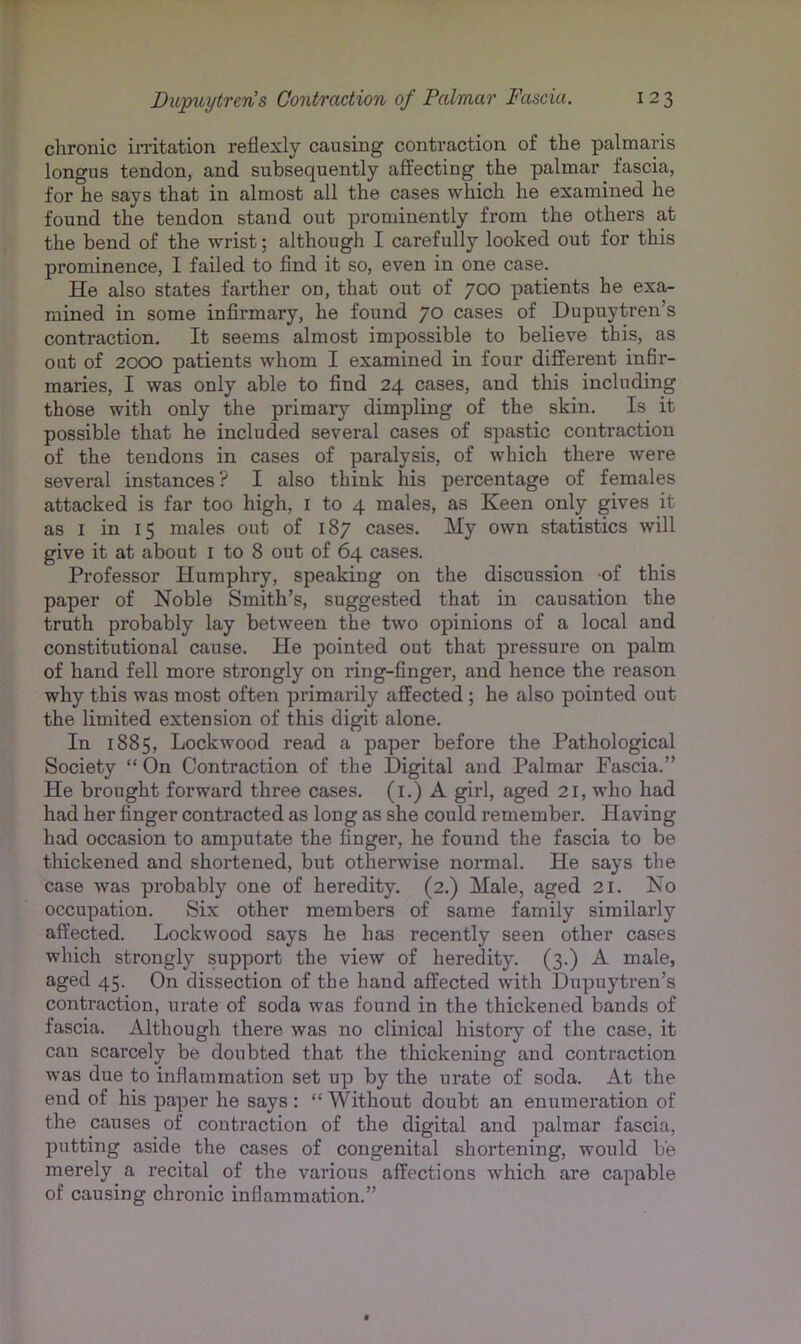 chronic irritation reflexly causing contraction of the palmaris longus tendon, and subsequently affecting the palmar fascia, for he says that in almost all the cases which he examined he found the tendon stand out prominently from the others at the bend of the wrist; although I carefully looked out for this prominence, 1 failed to find it so, even in one case. He also states farther on, that out of 700 patients he exa- mined in some infirmary, he found 70 cases of Dupuytren’s contraction. It seems almost impossible to believe this, as out of 2000 patients whom I examined in four different in6r- maries, I was only able to find 24 cases, and this including those with only the primary dimpling of the skin. Is it possible that he included several cases of spastic contraction of the tendons in cases of paralysis, of which there were several instances? I also think his percentage of females attacked is far too high, i to 4 males, as Keen only gives it as I in 15 males out of 187 cases. My own statistics will give it at about i to 8 out of 64 cases. Professor Humphry, speaking on the discussion of this paper of Noble Smith’s, suggested that in causation the truth probably lay between the two opinions of a local and constitutional cause. He pointed out that pressure on palm of hand fell more strongly on ring-finger, and hence the reason why this was most often primarily affected ; he also pointed out the limited extension of this digit alone. In 1885, Lockwood read a paper before the Pathological Society “ On Contraction of the Digital and Palmar Fascia.” He brought forward three cases, (i.) A girl, aged 21, who had had her finger contracted as long as she could remember. Having had occasion to amputate the finger, he found the fascia to be thickened and shortened, but otherwise normal. He says the case was probably one of heredity. (2.) Male, aged 21. No occupation. Six other members of same family similarly affected. Lockwood says he has recently seen other cases which strongly support the view of heredity. (3.) A male, aged 45. On dissection of the hand affected with Dupuytren’s contraction, urate of soda was found in the thickened bands of fascia. Although there was no clinical history of the case, it can scarcely be doubted that the thickening and contraction was due to inflammation set up by the urate of soda. At the end of his paper he says : “ Without doubt an enumeration of the causes of contraction of the digital and palmar fascia, putting aside the cases of congenital shortening, would be merely a recital of the various affections which are capable of causing chronic inflammation.”