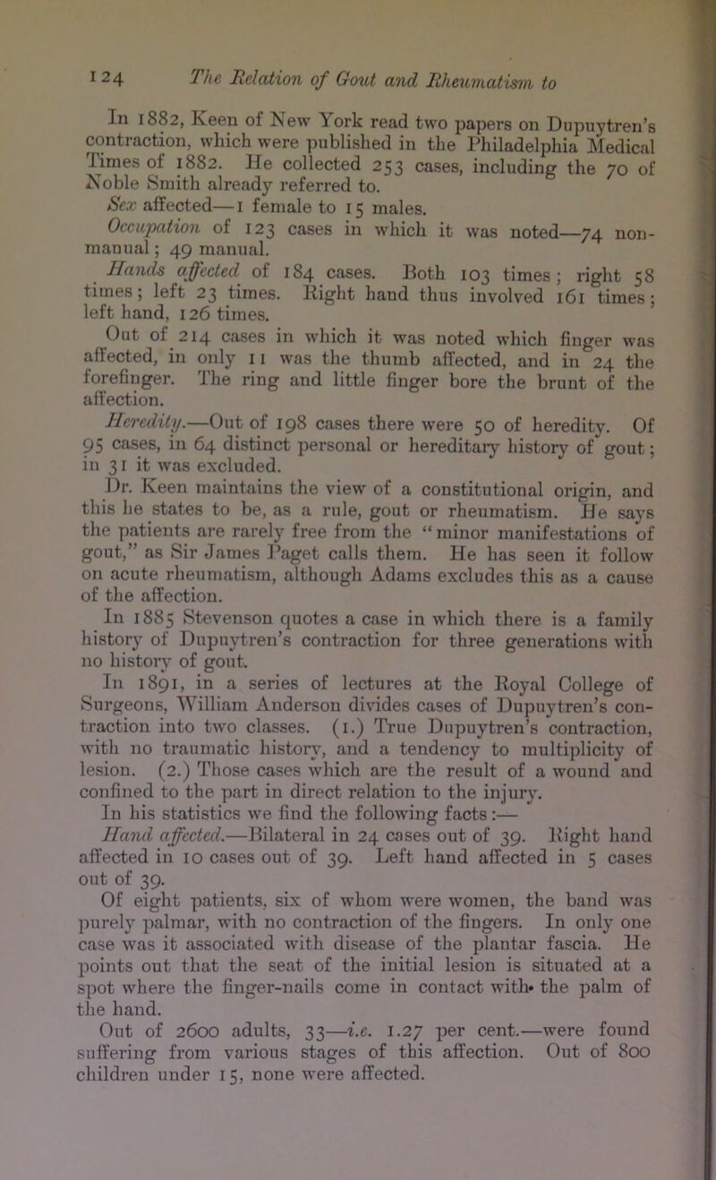 In 1882, ]\.een of New \ork read two papers on Dupuytren's contraction, which were published in the Philadelphia Medical I^mes of 1882. He collected 253 cases, including the 70 of Noble Smith already referred to. Sex affected— i female to 15 males. Occupation of 123 cases in which it was noted—74 non- manual ; 49 manual. Hands affected of 184 cases. Both 103 times; right 58 times; left 23 times. Bight hand thus involved 161 times; left hand, 126 times. Out of 214 cases in which it was noted which finger was affected, in only 11 was the thumb affected, and in 24 the forefinger. The ring and little finger bore the brunt of the affection. Heredity.—Out of 198 cases there were 50 of heredity. Of 95 cases, in 64 distinct personal or hereditary history of gout; in 31 it was excluded. Dr. Keen maintains the view of a constitutional origin, and this he states to be, as a rule, gout or rheumatism. He says the patients are rarely free from the “ minor manifestations of gout,” as Sir James l^aget calls them. He has seen it follow on acute rheumatism, although Adams excludes this as a cause of the affection. In 1885 Stevenson quotes a case in which there is a family history of Dupuytren’s contraction for three generations with no history of gout. In 1891, in a series of lectures at the Royal College of Surgeons, William Anderson divides cases of Dupuytren’s con- traction into two classes, (i.) True Dupuytren’s contraction, with no traumatic history, and a tendency to multiplicity of lesion. (2.) Those cases which are the result of a wound and confined to the part in direct relation to the injury. In his statistics we find the following facts:— Hand affected.—Bilateral in 24 cases out of 39. Bight hand affected in 10 cases out of 39. Left hand affected in 5 cases out of 39. Of eight patients, six of whom were women, the band was purely palmar, with no contraction of the fingers. In only one case was it associated with disease of the plantar fascia. He points out that the seat of the initial lesion is situated at a spot where the finger-nails come in contact with* the palm of the hand. Out of 2600 adults, 33—i.e. 1.27 per cent.—were found suffering from various stages of this affection. Out of 800 children under 15, none were affected.