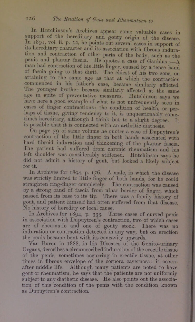 111 Hutchinson s Archives appear some valuable cases in sup|)ort of the hereditary and gouty origin of the disease. Hi 1891, vol. ii. p. 52, he points out several cases in support of its hereditary character and its association with fibrous indura- tion and contraction of other parts of the body, such as the penis and ])lantar fascia. He quotes a case of Gaubius A uian had contraction of his little finger, caused by a tense band of fascia going to tliat digit. The eldest of his two sons, on attaining to the same age as that at which the contraction commenced in his fathers case, became similarly afflicted. The younger brother became similarly affected at the same age in s]iite of preventative measures. Hutchinson says we have liere a good example of wliat is not unfrequently seen in cases of finger contractions ; the condition of health, or per- haps of tissue, giving tendency to it, is unquestionably some- times hereditary, although I think but to a slight degree. It is possible that it is connected with an arthritic diathesis. On page 79 of same volume he quotes a case of Hupu'vtren’s contraction of the little finger in both hands associated with hard fibroid induration and thickening of the plantar fascia. The patient had suffered from chronic rheumatism and his left shoulder was considerably stiffened. Hutchinson says he did not admit a history of gout, but looked a likely subject for it. In Archives for 1894, p. 176. A male, in which the disease was strictly limited to little finger of both hands, for he could straighten ring-finger completely. The contraction was caused by a strong baud of fascia from ulnar border of finger, which passed from its base to its tip. There was a family history of gout, and patient himself had often suffered from that disease. No history of heredity or local cause. In Archives for 1894, p. 333. Three cases of curved penis in association with Dupuytren’s contraction, two of which cases are of rheumatic and one of gouty stock. There was no induration or contraction detected in any way, but on erection the penis became bent with its concavity upwards. Van Buren in 1888, in his Diseases of the Genito-urinary Organs, describes a circumscribed induration of the erectile tissue of the penis, sometimes occurring in erectile tissue, at other times in fibrous envelope of the corpora cavernosa: it occurs after middle life. Although many patients are noted to have gout or rheumatism, he says that the patients are not uniformly subject to any diathetic disease. He also points out the associa- tion of this condition of the penis with the condition known as Dupuytren’s contraction.