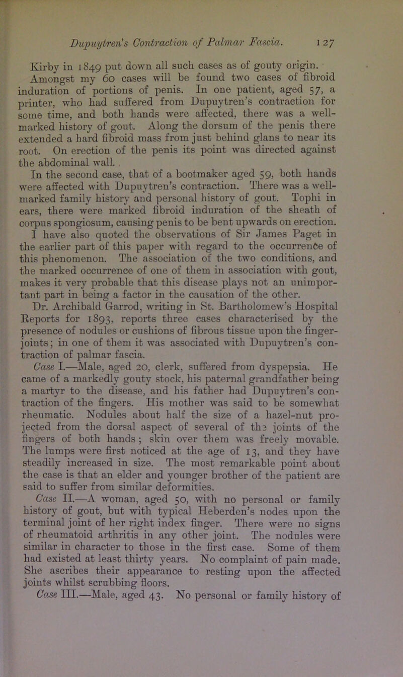 Kirby in 1849 put down all such cases as of gouty origin. Amongst my 60 cases will be found two cases of fibroid induration of portions of penis. In one patient, aged 57, a printer, who had suffered from Dupuytren’s contraction for some time, and both hands were affected, there was a well- marked history of gout. Along the dorsum of the penis there extended a hard fibroid mass from just behind glans to near its root. On erection of the penis its point was directed against the abdominal wall. . In the second case, that of a bootmaker aged 59> both hands were affected with Dupuytren’s contraction. There was a well- marked family history and personal history of gout. Tophi in ears, there were marked fibroid induration of the sheath of corpus spongiosum, causing penis to be bent upwards on erection. I have also quoted the observations of Sir James Paget in the earlier part of this paper with regard to the occurrentse of this phenomenon. The association of the two conditions, and the mai’ked occurrence of one of them in association with gout, makes it very probable that this disease plays not an unimpor- tant part in being a factor in the causation of the other. Dr. Archibald Garrod, writing in St. Bartholomew’s Hospital Eeports for 1893, reports three cases characterised by the presence of nodules or cushions of fibrous tissue upon the finger- joints ; in one of them it was associated with Dupuytren’s con- traction of palmar fascia. Case I.—Male, aged 20, clerk, suffered from dyspepsia. He came of a markedly gouty stock, his paternal grandfather being a martyr to the disease, and his father had Dupuytren’s con- traction of the fingers. His mother was said to be somewhat rheumatic. Nodules about half the size of a hazel-nut pro- jected from the dorsal aspect of several of the joints of the fingers of both hands ; skin over them was freely movable. The lumps were first noticed at the age of 13, and they have steadily increased in size. The most remarkable point about the case is that an elder and younger brother of the patient are said to suffer from similar deformities. Case II.—A woman, aged 50, with no personal or family history of gout, but with typical Heberden’s nodes upon the terminal joint of her right index finger. There were no signs of rheumatoid arthritis in any other joint. The nodules were similar in character to those in the first case. Some of them had existed at least thirty years. No complaint of pain made. She ascribes their appearance to resting upon the affected joints whilst scrubbing floors. Case III.—Male, aged 43. No personal or family history of