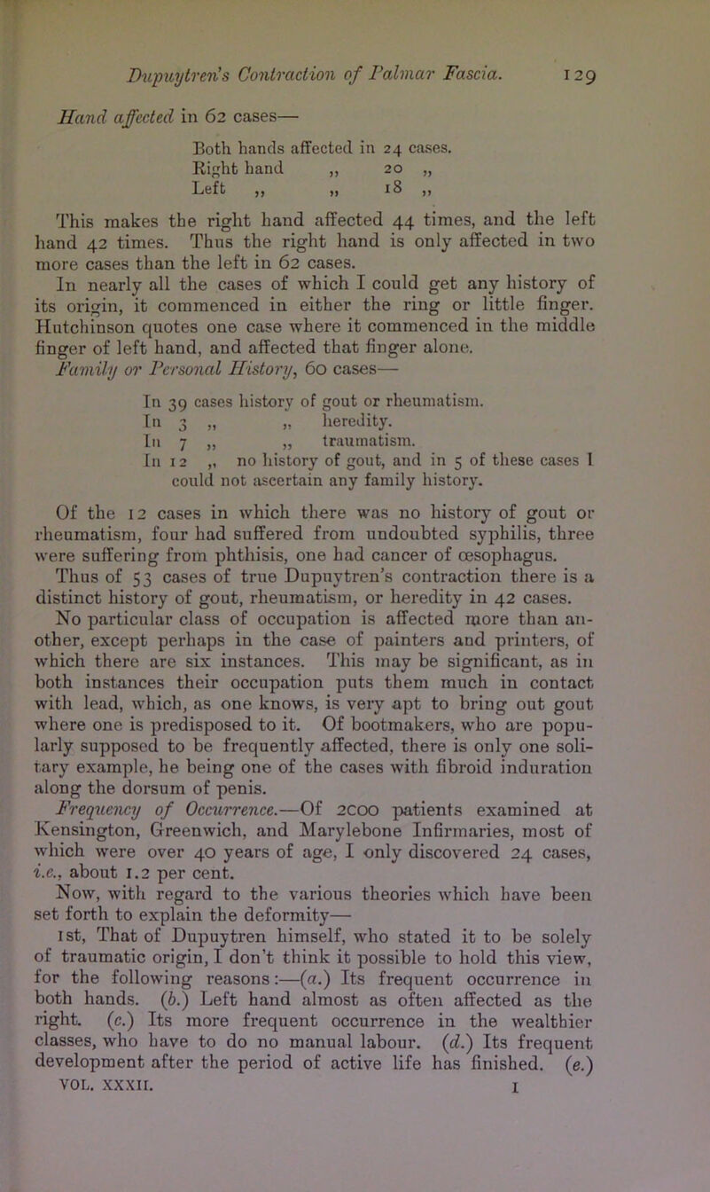 Hand affected in 62 cases— Both hands affected in 24 cases. Riht hand ,, 20 „ Left )) 18 ,, This makes the right hand affected 44 times, and the left hand 42 times. Thus the right hand is only affected in two more cases than the left in 62 cases. In nearly all the cases of which I could get any history of its origin, it commenced in either the ring or little finger. Hutchinson quotes one case where it commenced in the middle finger of left hand, and affected that finger alone. Family 01’ Personal History, 60 cases— In 39 cases history of gout or rheumatism. In 3 „ „ heredity. In 7 „ „ traumatism. In 12 ,, no history of gout, and in 5 of these cases I could not ascertain any family history. Of the 12 cases in which there was no history of gout or rheumatism, four had suffered from undoubted syphilis, three were suffering from phthisis, one had cancer of oesophagus. Thus of 53 cases of true Dupuytren’s contraction there is a distinct history of gout, rheumatism, or heredity in 42 cases. No particular class of occupation is affected more than an- other, except perhaps in the case of painters and printers, of which there are six instances. This may be significant, as in both instances their occupation puts them much in contact with lead, which, as one knows, is very apt to bring out gout where one is predisposed to it. Of bootmakers, who are popu- larly supposed to be frequently affected, there is only one soli- tary example, he being one of the cases with fibroid induration along the dorsum of penis. Frequency of Occurrence.—Of 2COO patients examined at Kensington, Greenwich, and Marylebone Infirmaries, most of which were over 40 years of age, I only discovered 24 cases, i.e., about 1.2 per cent. Now, with regard to the various theories which have been set forth to explain the deformity— 1st, That of Dupuytren himself, who stated it to be solely of traumatic origin, I don’t think it possible to hold this view, for the following reasons;—{a.) Its frequent occurrence in both hands, (b.) Left hand almost as often affected as the right, (c.) Its more frequent occurrence in the wealthier classes, who have to do no manual labour, (d.) Its frequent development after the period of active life has finished, (e.) VOL. xxxir. I