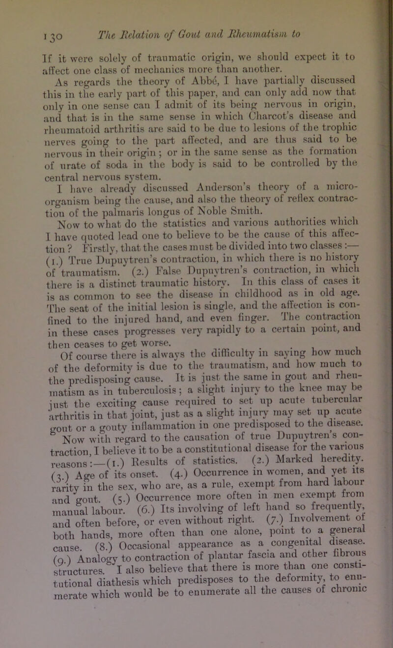 If it were solely of tranmatic origin, we should expect it to alfect one class of mechanics more than another. As regards the theory of Al)b(*, I have partially discussed this in the early part of this paper, and can only add now that only in one sense can I admit of its being nervous in origin, and that is in the same sense in whicli Cliarcot’s disease and rheumatoid arthritis are said to be due to lesions of the trophic nerves going to the part affected, and are thus said to be nervous in their origin; or in the same sense as the formation of urate of soda in the body is said to be controlled by the central nervous system. I have already discussed Anderson’s theory of a micro- organistn being the cause, and also the theory of reflex contrac- tion of the palmaris longus of Noble Smith. Now to what do the statistics and various authorities which I have fpioted lead one to believe to be the cause of this affec- tion ? Firstly, that the cases must be divided into two classes :— (i.) True Dupuytren’s contraction, in which there is no history of traumatism. (2.) halse Du])uytren s contraction, in which there is a distinct traumatic history. In this class of cases it is as common to see the disease in childhood as in old age. T’he seat of the initial lesion is single, and the affection is con- fined to the injured hand, and even finger. The contraction in these cases progresses very rapidly to a certain point, and then ceases to get worse. Of course there is always the difficulty in saying how much of the deformity is due to the traumatism, and how much to the predisposing cause. It is just the same in gout and rheu- matism as in tuberculosis; a slight injury to the knee may be just the exciting cause reipiired to set up acute tubercular 'arthritis in that joint, just as a slight injury may set up acute irout or a gouty inflammation in one predisposed to the disease. ^ Now with regard to the causation of true Dupuytren’s con- traction I believe it to be a constitutional disease for the various reasons:—(I.) Kesults of statistics. (2.) Marked heredity. (t, ) Age of its onset. (4.) Occurrence in women, and yet its rarity in the sex, who are, as a rule, exempt from hard labour and ffout (5.) Occurrence more often in men exempt from manual labour. (6.) Its involving of left hand so frequently and often before, or even without right. (7.) Involvement of both hands, more often than one alone, point to a general cause (8) Occasional appearance as a congenital disease, fo I Analocry to contraction of plantar fascia and other fibrous siuctures.° I also believe that tliere is more than one consti- tutional diathesis wliich predisposes to the defornnty to enu- merate which would be to enumerate all the causes of chi-omc