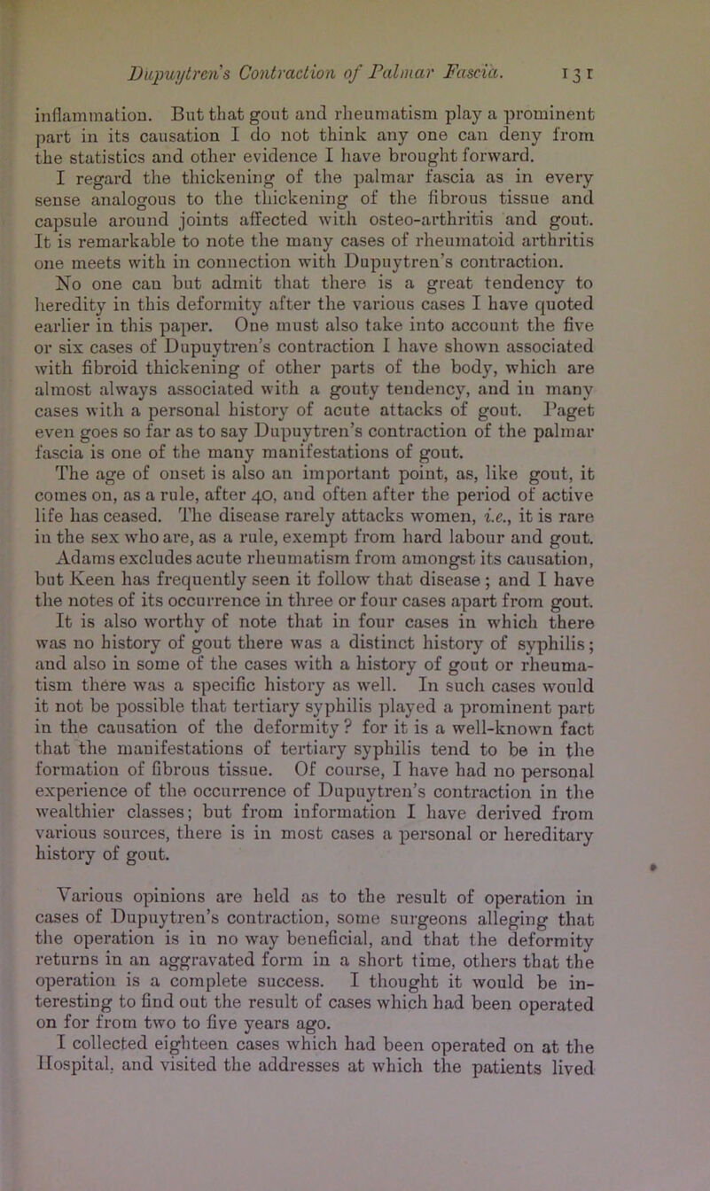 inflammation. But that gout and rheumatism play a prominent part in its causation I do not think any one can deny from the statistics and other evidence I have brought forward. I regard the tliickening of the palmar fascia as in every sense analogous to the tliickening of the fibrous tissue and capsule around joints affected with osteo-arthritis and gout. It is remarkable to note the many cases of rheumatoid arthritis one meets with in connection with Dupuytren’s contraction. No one can but admit that there is a great tendency to heredity in this deformity after the various cases I have quoted earlier in this paper. One must also take into account the five or six cases of Dupuytren’s contraction I have shown associated with fibroid thickening of other parts of the body, which are almost always associated with a gouty tendency, and in many cases with a personal history of acute attacks of gout. Paget even goes so far as to say Dupuytren’s contraction of the palmar fascia is one of the many manifestations of gout. The age of onset is also an important point, as, like gout, it comes on, as a rule, after 40, and often after the period of active life has ceased. The disease rarely attacks women, i.e., it is rare in the sex who are, as a rule, exempt from hard labour and gout. Adams excludes acute rheumatism from amongst its causation, but Keen has frequently seen it follow that disease ; and I have the notes of its occurrence in three or four cases apart from gout. It is also worthy of note that in four cases in which there was no history of gout there was a distinct history of syphilis; and also in some of the cases with a history of gout or rheuma- tism there was a specific history as well. In such cases would it not be possible that tertiary syphilis ])layed a prominent part in the causation of the deformity ? for it is a well-known fact that the manifestations of tertiary syphilis tend to be in the formation of fibrous tissue. Of course, I have had no personal experience of the occurrence of Dupuytren’s contraction in the wealthier classes; but from information I have derived from various sources, there is in most cases a personal or hereditary history of gout. Various opinions are held as to the result of operation in cases of Dupuytren’s contraction, some surgeons alleging that the operation is in no way beneficial, and that the deformity returns in an aggravated form in a short time, others that the operation is a complete success. I thought it would be in- teresting to find out the result of cases which had been operated on for from two to five years ago. I collected eighteen cases which had been operated on at the Hospital, and visited the addresses at which the patients lived