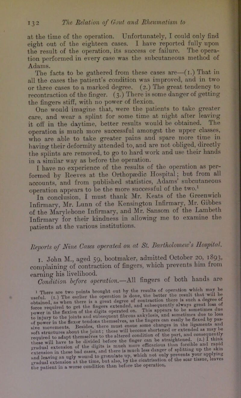 at the time of the operation. Unfortunately, I could only find eight out of the eighteen cases. L have reported fully upon the result of the operation, its success or failure. The opera- tion performed in every case was the subcutaneous method of Adams. The facts to be gathered from these cases are—(i.) That in all the cases the patient’s condition was im]moved, and in two or three cases to a marked degree. (2.) The great tendency to recontraction of the finger. (3.) There is some danger of getting the fingers stiff, with no power of flexion. One would imagine that, were the patients to take greater care, and wear a splint for some time at night after leaving it off in the daytime, better results would be obtained. The operation is much more successful amongst the upper classes, who are able to take greater pains and spare more time in having their deformity attended to, and are not obliged, directly the splints are removed, to go to hard work and use their hands in a similar way as before the operation. 1 have no experience of the results of the operation as per- formed by Reeves at the Orthopaedic Hospital; but from all accounts, and from published statistics, Adams’ subcutaneous operation appears to be the more successful of the two.^ In conclusion, I must thank Air. Jveats of the Greenwich Infirmary, Air. Lunn of the Kensington Infirmary, Air. Gibbes of the Alarylebone Infirmary, and Air. Scansom of the Lambeth Infirmary for their kindness in allowing me to examine the patients at the various institutions. Reports of Nine Cases operated on at St. Bartholomew’s Hospital. I. John AI., aged 59, bootmaker, admitted October 20, 1893, complaining of contraction of fingers, which prevents him from earning his livelihood. i. i i u i Condition before operation.—All fingers of both hands are 1 There are two points brought out by the results of operation which may be useful (i.) The earlier the operation is done, the better the lesult that will be obtained, ns when there is a great degree of contraction there is such ^ force required to get the fingers extended, and subsequently always great loss of power m the flexion of the digits operated on. This ajipears to be soiiietiines due to injury to the joints and subsequent fibrous ankylosis, and sometimes due to loss of power in the fle.xor tendons themselves, as the fingers can easily be flexed by p sive movements. Besides, there must ensue some changes in the ligaments and soft structures about the joint; these will become shortened or extended as may be required to adapt themselves to the altered condition of the part, and these will have to be divided before the finger can be str.aighteiied. (2.) 1 think •Gradual extension of the digits is much more efficacious than forcible and rapu extension in these bad cases, and there is much less danger of splitting up the skin and leaving an ugly wound to granulate up. which not only prevents your applying !^raduid extension It the time, but also, by the cicatrisaMoii of the scar tissue, leaves the patient iu a worse condition than before the operation.