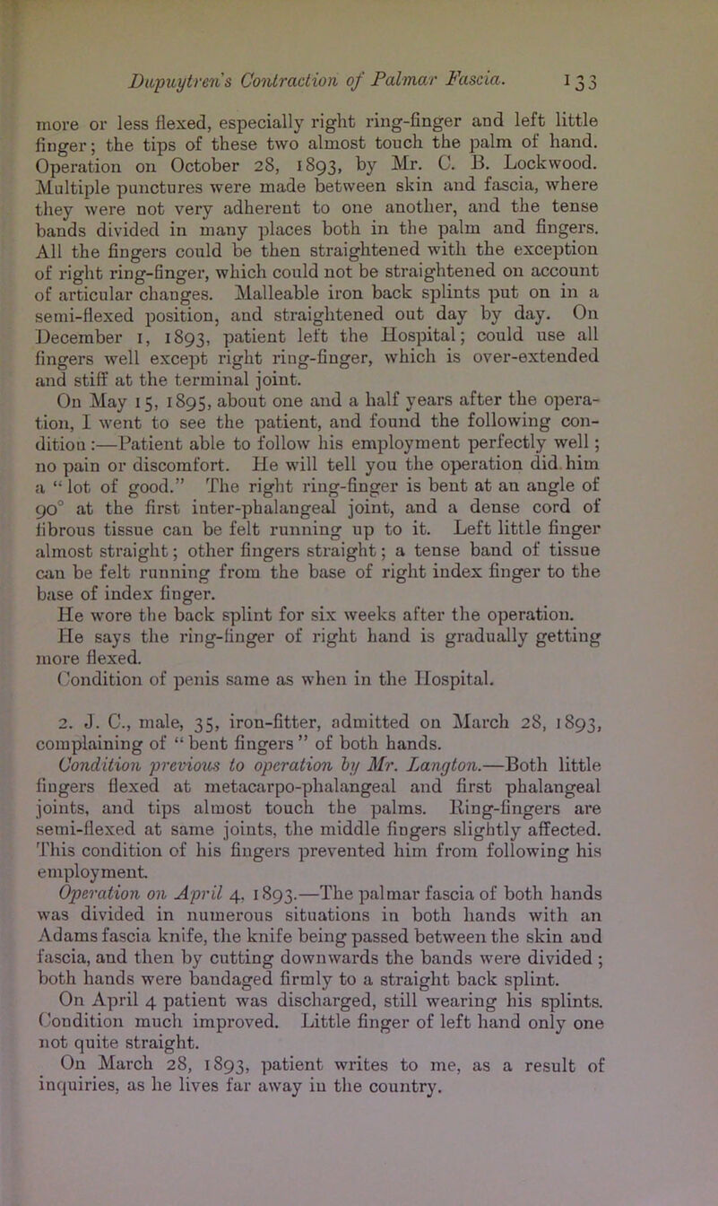 more or less flexed, especially right ring-finger and left little finger; the tips of these two almost touch the palm of hand. Operation on October 28, 1893, by Mr. C. B. Lockwood. Multiple punctures were made between skin and fascia, where they were not very adherent to one another, and the tense bands divided in many places both in the palm and fingers. All the fingers could be then straightened with the exception of right ring-finger, which could not be straightened on account of articular changes. Malleable iron back splints put on in a semi-flexed position, and straightened out day by day. On December i, 1893, patient left the Hospital; could use all fingers well except right ring-finger, which is over-extended and stiff at the terminal joint. On May 15, 1895, about one and a half years after the opera- tion, I went to see the patient, and found the following con- dition :—Patient able to follow his employment perfectly well; no pain or discomfort. He will tell you the operation did. him a “ lot of good.” The right ring-finger is bent at an angle of 90” at the first iuter-phalangeal joint, and a dense cord of fibrous tissue can be felt running up to it. Left little finger almost straight; other fingers straight; a tense band of tissue Ciin be felt running from the base of light index finger to the base of index finger. He wore the back splint for six weeks after the operation. He says the ring-finger of right hand is gradually getting more flexed. Condition of penis same as when in the Hospital. 2. J. C., male, 35, iron-fitter, admitted on March 28, 1893, complaining of “ bent fingers ” of both hands. Condition previous to operation hy Mr. Langton.—Both little fingers flexed at metacarpo-phalangeal and first phalangeal joints, and tips almost touch the palms. Ring-fingers are semi-fiexed at same joints, the middle fingers slightly affected. 'J'his condition of his fingers prevented him from following his employment Operation on April 4, 1893.—The palmar fascia of both hands was divided in numerous situations in both hands with an Adams fascia knife, the knife being passed between the skin and fascia, and then by cutting downwards the bands were divided ; both hands were bandaged firmly to a straight back splint. On April 4 patient was discharged, still wearing his splints. Condition much improved. Little finger of left hand only one not quite straight. On March 28, 1893, patient writes to me, as a result of inquiries, as he lives far away in the country.