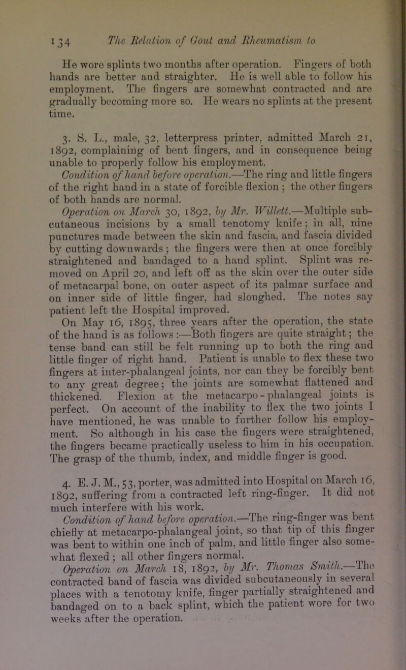 He wore splints two montlis Jifter operation. Fing’ers of botli hands are better and straigliter. lie is well able to follow his employment. The fingers are somewhat contracted and are gradtially becoming more so. 1 le wears no splints at the present time. 3. S. L., male, 32, letterpress printer, admitted March 21, 1892, complaining of bent lingers, and in consequence being unable to properly follow his employment. Condition of hand before operation.—The ring and little fingers of the right hand in a state of forcible flexion ; the other fingers of both hands are normal. Operation on March 30, 1892, by Mr. Willett.—Multiple sub- cutaneous incisions by a small tenotomy knife ; in all, nine punctures made between the skin and fascia, and fascia divided by cutting downwards ; the fingers were then at once forcibly straightened and bandaged to a hand splint. Splint was re- moved on April 20, and left off as the skin over the outer side of metacarpal bone, on outer aspect of its palmar surface and on inner side of little finger, liad sloughed. The notes say patient left the Hospital improved. On ]\Iay 16, 1895, three years after the operation, the state of the hand is as follows :—Both fingers are (juite straight; the tense band can still be felt running up to both the ring and little finger of right hand. I’atient is unable to flex these two fingers at inter-phalangeal joints, nor can they be forcibly bent to any great degree; the joints are somewhat flattened and thickened. Flexion at the metacarpo - phalangeal joints is perfect. On account of the inability to flex the two joints I have mentioned, he was unable to further follow his employ- ment. So although in his case the fingers were straightened, the fingers became practically useless to him in his occupation. The grasp of the thumb, index, and middle finger is good. 4. E. J. M., 53, porter, was admitted into Hospital on ^larch 16, 1892, suffering from a contracted left ring-finger. It did not much interfere wdth his work. Condition of hand before operation.—ring-finger was bent chiefly at metacarpo-phalangeal joint, so that tip of this finger was bent to within one inch of palm, and little finger also some- what flexed ; all other fingers normal. Operation on March 18, 189-) 'Thomas Smith. Ihe contracted band of fascia was divided subcutaneously in several places with a tenotomy knife, finger partially straightened and bandaged on to a back splint, which the patient wore for two weeks after the operation.
