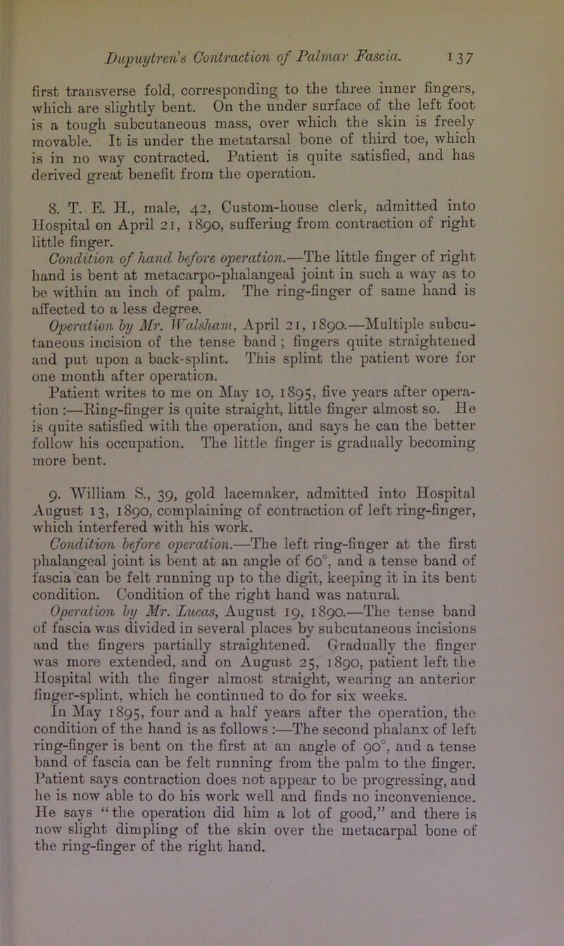 first transverse fold, corresponding to the three inner fingers, which are slightly bent. On the under surface of the left foot is a tough subcutaneous mass, over which the skin is freely movable. It is under the metatarsal bone of third toe, which is in no way contracted. Patient is quite satisfied, and has derived great benefit from the operation. 8. T. E. H., male, 42, Custom-house clerk, admitted into Hospital on April 21,1890, suffering from contraction of right little finger. Condition of hand before operation.—The little finger of right hand is bent at metacarpo-phalangeal joint in such a way as to be within an inch of palm. The ring-finger of same hand is affected to a less degree. Operation by Mr. Walsliam, April 21, 1890.—Multiple subcu- taneous incision of the tense band ; fingers quite straightened and put upon a back-splint. This splint the patient wore for one month after operation. Patient writes to me on May 10, 1895, five years after oj>era- tion :—King-finger is quite straight, little finger almost so. He is quite satisfied with the operation, and says he can the better follow his occupation. The little finger is gradually becoming more bent. 9. William S., 39, gold lacemaker, admitted into Hospital August 13, 1890, complaining of contraction of left ring-finger, which interfered with his work. Condition before operation.—The left ring-finger at the first phalangeal joint is bent at an angle of 60°, and a tense band of fascia can be felt running up to the digit, keeping it in its bent condition. Condition of the right hand was natural. Operation by Mr. Lucas, August 19, 1890.—The tense band of fascia was divided in several places by subcutaneous incisions and the fingers partially straightened. Gradually the finger was more extended, and on August 25, 1890, patient left the Jlospital with the finger almost straight, wearing an anterior finger-splint, which he continued to do for six weeks. In May 1895, four and a half years after the operation, the condition of the hand is as follows :—The second phalanx of left ring-finger is bent on the first at an angle of 90°, and a tense band of fascia can be felt running from the palm to the finger. Patient says contraction does not appear to be progressing, and he is now able to do his work well and finds no inconvenience. He says “ the operation did him a lot of good,” and there is now slight dimpling of the skin over the metacaqial bone of the ring-finger of the right hand.