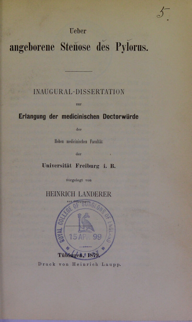 ^ angeborene Stenose des Pjlorns. INAUGÜRAL-ÜISSERTATION r zur Erlangung der medicinischen Doctorwürde der Hohen medicinischen Fucnliäl i der • Universität Freibiirg i. ]{. vorgologt von HEINRICH LÄNDERER