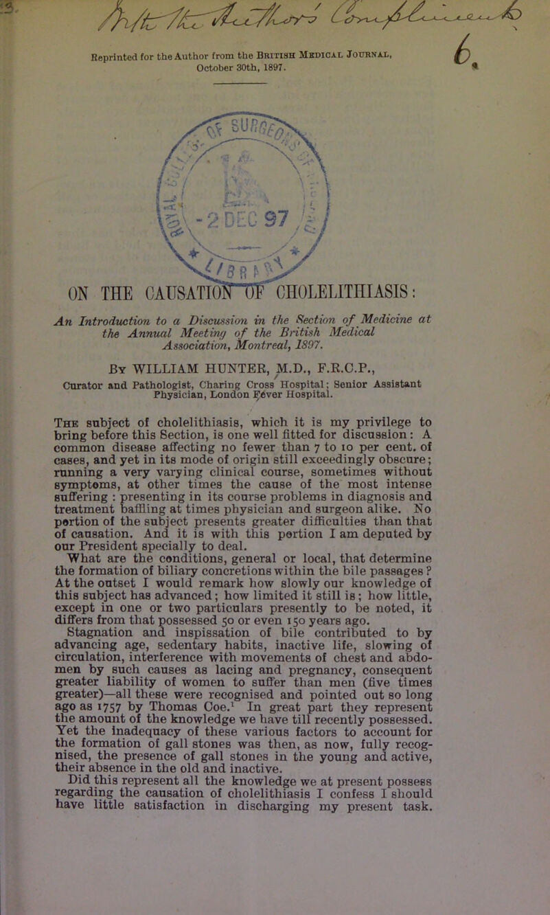 Reprinted for the Author from the British Mkdical Journai., October 30th, 1897. An Introduction to a Discussion in the Section of Medicine at the Annual Meeting of the British Medical Association, Montreal, 1897. By william HUNTER, M.D., F.R.C.P., Curator and Pathologist, Charing Cross Hospital: Senior Assistant Physician, London FOver Hospital. The subject of cholelithiasis, which it is my privilege to bring before this Section, is one well fitted for discussion: A common disease affecting no fewer than 7 to 10 per cent, of cases, and yet in its mode of origin still exceedingly obscure; running a very varying clinical course, sometimes without symptoms, at other times the cause of the most intense suffering : presenting in its course problems in diagnosis and treatment baffling at times physician and surgeon alike. No portion of the subject presents greater difficulties tlian that of causation. And it is with this portion I am deputed by our President specially to deal. What are the conditions, general or local, that determine the formation of biliary concretions within the bile passages ? At the outset I would remark how slowly our knowledge of this subject has advanced; how limited it stiii is; how little, except in one or two particulars presently to be noted, it differs from that possessed 50 or even 150 years ago. Stagnation and inspissation of bile contributed to by advancing age, sedentary habits, inactive life, slowing of circulation, interference with movements of chest and abdo- men by such causes as lacing and pregnancy, consequent greater liability of women to suffer than men (five times greater)—all these were recognised and pointed out so long ago as 1757 by Thomas Coe.' In great part they represent the amount of the knowledge we have till recently possessed. Yet the Inadequacy of these various factors to account for the formation of gall stones was then, as now, fully recog- nised, the presence of gall stones in the young and active, their absence in the old and inactive. Did this represent all the knowledge we at present possess regarding the causation of cholelithiasis I confess I should have little satisfaction in discharging my present task.