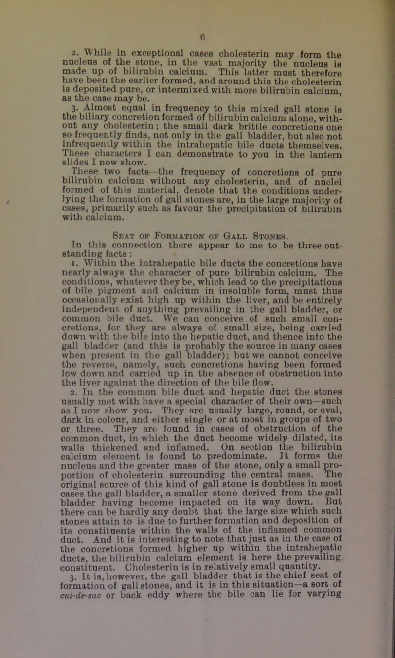 G 2. While in exceptional cases cholesterin may form the nucleus of the stone, in the vast majority the nucleus is made up of bilirubin calcium. This latter must therefore have been the earlier formed, and around this the cholesterin is deposited pure, or intermixed with more bilirubin calcium, as the case may be. 3. Almost equal in frequency to this mixed gall stone is the biliary concretion formed of bilirubin calcium alone, with- out any cholesterin; the small dark brittle concretions one so frequently finds, not only in the gall bladder, but also not infrequently within the intrahepatic bile ducts themselves. These characters I can demonstrate to you in the lantern slides I now show. These two facts—the frequency of concretions of pure bilirubin calcium without any cholesterin, and of nuclei formed of this material, denote that the conditions under- lying the formation of gall stones are, in the large majority of cases, primarily such as favour the precipitation of bilirubin with calcium. Seat of Formation of Gall Stones. In this connection there appear to me to be three out- standing facts : 1. Within the intrahepatic bile ducts the concretions have nearly always the character of pure bilirubin calcium. The conditions, whatever they be, which lead to the precipitations of bile pigment and calcium in insoluble form, must thus occasionally exist high up within the liver, and be entirely independent, of anything prevailing in the gall bladder, or common bile duct. We can conceive of such small con- cretions, for they are always of small size, being carried down with the bile into the hepatic duct, and thence into the gall bladder (and this is probably the source in many cases when present in the gall bladder); but we cannot conceive the reverse, namely, such concretions having been formed low down and carried up in the absence of obstruction into the liver against the direction of the bile flow. 2. In the common bile duct and hepatic duct the stones usually met with have a special character of their own—such as I now show you. They are usually large, round, or oval, dark in colour, and either single or at most in groups of two or three. They art: found in cases of obstruction of the common duct, in which the duct become widely dilated, its walls thickened and inflamed. On section the bilirubin calcium element is found to predominate. It forms the nucleus and the greater mass of the stone, only a small pro- portion of cholesterin surrounding the central mass. The original source of this kind of gall stone is doubtless in most oases the gall bladder, a smaller stone derived from the gall bladder having become impacted on its way down. But there can be hardly any doubt that the large size which such stones attain to is due to further formation and deposition of its constituents within the walls of the inflanaed common duct. And it is interesting to note that just as in the case of the concretions formed higher up within the intrahepatic ducts, the bilirubin calcium element is here the prevailing constituent. Cholesterin is in relatively small quantity. 3. It is, however, the gall bladder that is the_ chief seat of formation of gallstones, and it is in this situation—a sort of cul-de-sac or back eddy where the bile can lie for varying