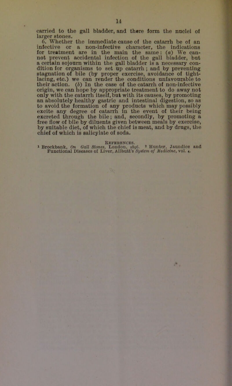 carried to the gall bladder, and there form the nnclei of larger atones. 6. Whether the immediate cause of the catarrh be of an infective or a non-infective character, the indications for treatment are in the main the same: (at) We can- not prevent accidental infection of the gall bladder, but a certain sojonrn within the gall bladder is a necessary con- dition for organisms to set up catarrh; and by preventing stagnation of bile (by proper exercise, avoidance of tight- lacing, etc.) we can render the conditions unfavourable to their action. (A) In the case of the catarrh of non-infective origin, we can hope by appropriate treatment to do away not only with the catarrh itself, but with its causes, by promoting an absolutely healthy gastric and intestinal digestion, so as to avoid the formation of any products which may possibly excite any degree of catarrh in the event of their being excreted through the bile; and, secondly, by promoting a free flow of bile by diluents given between meals by exercise, by suitable diet, of which the chief is meat, and by drugs, the chief of which is salicylate of soda. Refbhknces. 1 Brockbank, On QaU Stone*, London, 1896. * Hunter, Jaundice and Functional Dieeascs of Liver, Allbutt’s System of Medicine, vol. 4-