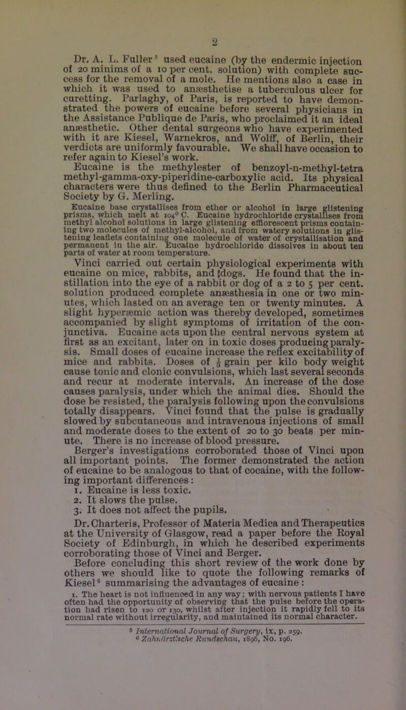 Dr. A. L. Fuller ’ used eucaine (by the endermic injection of 20 minims of a lo per cent, solution) with complete suc- cess for the removal of a mole. He mentions also a case in which it was used to anaesthetise a tuberculous ulcer for curetting. Parlaghy, of Paris, is reported to have demon- strated the powers of eucaine before several physicians in the Assistance Publique de Paris, who proclaimed it an ideal anaesthetic. Other dental surgeons who have experimented with it are Kiesel, Warnekros, and Wolff, of Berlin, their verdicts are uniformly favourable. We shall have occasion to refer again to Kiesel’s work. Eucaine is the methylester of benzoyl-n-methyl-tetra methyl-gamma-oxy-piperidine-carboxylic acid. Its physical characters were thus defined to the Berlin Pharmaceutical Society by G. Merling. Eucaine base crystallises from ether or alcohol In large glistening prisms, which melt at 104° C. Eucaine hydrochloride crystallises from methyl alcohol solutions in large glistening efflorescent prisms contain- ing two molecules of methyl-alcohol, and from watery solutions in glis- tening leaflets containing one molecule of water of crystallisation and permanent in the air. Eucaine hydrochloride dissolves in about ten parts of water at room temperature. Vinci carried out certain physiological experiments with eucaine on mice, rabbits, and {dogs. He found that the in- stillation into the eye of a rabbit or dog of a 2 to 5 per cent, solution produced complete anaesthesia in one or two min- utes, which lasted on an average ten or twenty minutes. A slight hypenemic action was thereby developed, sometimes accompanied by slight symptoms of irritation of the con- junctiva. Eucaine acts upon the central nervous system at first as an excitant, later on in toxic doses producing paraly- sis. Small doses of eucaine increase the reflex excitaoilityof mice and rabbits. Doses of i grain per kilo body weight cause tonic and clonic convulsions, which last several seconds and recur at moderate intervals. An increase of the dose causes paralysis, under which the animal dies. Should the dose be resisted, the paralysis following upon the convulsions totally disappears. Vinci found that the pulse is gradually slowed by subcutaneous and intravenous injections of small and moderate doses to the extent of 20 to 30 beats per min- ute. There is no increase of blood pressure. Berger’s investigations corroborated those of Vinci upon all important points. The former demonstrated the action of eucaine to be analogous to that of cocaine, with the follow- ing important differences: 1. Eucaine is less toxic. 2. It slows the pulse. 3. It does not affect the pupils. Dr. Charteris, Professor of Materia Medica and Therapeutics at the University of Glasgow, read a paper before the Royal Society of Edinburgh, in which he described experiments corroborating those of Vinci and Berger. Before concluding this short review of the work done by others we should like to quote the following remarks of Kiesel® summarising the advantages of eucaine : I. The heart is not influenced in any way; with nervous patients I have often had the opportunity of observing that the pulse beiore the opera- tion liad risen to lao or 130, whilst after injection it rapidly fell to its normal rate without irregularity, and maintained its normal character. * International Journal of Surgery, ix, p. 259. 8 ZahiMrztliche Rundschau, 1896, No. 196.