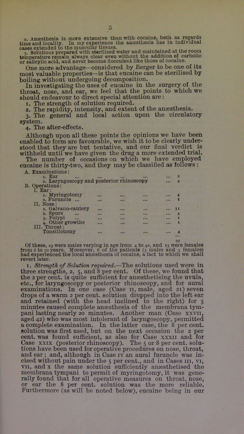 a. Ansesthesia is more extensive than with cocaine, both as rc^rards time and locality. In my experience the ansesthesia has in individual cases extended to the muscular tissues. ^ , 3. Solutions prepared with sterilised water and maintained at the room tcnipcr&turo rom&in always clear even without the addition of carbolic or salicylic acid, and never become llocculent like those of cocaine. One more advantage—considered by Berger to be one of its most valuable properties—is that eucaine can be sterilised by boiling without undergoing decomposition. In investigating the uses of eucaine in the surgery of the throat, nose, and ear^ we feel that the points to which we should endeavour to direct special attention are: 1. The strength of solution required. 2. The rapidity, intensity, and extent of the anaesthesia. 3. The general and local action upon the circulatory system. 4. The after-effects. Although upon all these points the opinions we have been enabled to form are favourable, we wish it to be clearly under- stood that they are but tentative, and our final verdict is withheld until we have given the drug a more extended trial. Tlie number of occasions on which we have employed eucaine is thirty-two, and they may be classified as follows: A. Examinations: 1. Ear 2. Laryngoscopy and posterior rhinoscopy B. Operations: I. Ear: 1. Myringotomy 2. Furuncle ... II. Nose: 1. Galvano-cautery 2. Spurs 3. Polypi 4. Other growths III. Throat: Tonsillotomy 2 4 4 I II 4 I I 4 Of these, 19 were males varying in age from 4 to 42, and 13 were females from 6 to 70 years. Moreover, 6 of the patients (3 males and 3 females) had experienced the local anmstlicsia of cocaine, a fact to which wo shall revert later. I. Strength of Solution required,—The solutions used were in three strengths, 2, 5, and 8 per cent. Of these, we found that the 2 per cent, is quite suflicient for anaesthetising the uvula, etc., for laryngoscopy or posterior rhinoscopy, and for aural examinations. In one case (Case 11, male, aged 21) seven drops of a warm 2 per cent, solution dropped into the left ear and retained (with the head inclined to the right) for 5 minutes caused complete ansesthesia of the membrana tym- pani lasting nearly 20 minutes. Another man (Case xxvn, aged 42) who was most intolerant of laryngoscopy, permitted a complete examination. In the latter case, the 8 per cent, solution was first used, but on the next occasion the 2 per cent, was found suflicient, as also for Case xxxii and for Case XXIX (posterior rhinoscopy). The 5 or 8 per cent, solu- tions have been used for operative procedures on nose, throat, and ear; and, although in Case iv an aural furuncle was in- cised without pain under the 5 per cent., and in Cases iii, vi, VII, and X the same solution sufficiently anaesthetised the membrana tympani to permit of myringotomy, it was gene- rally found that for all operative measures on throat, nose, or ear the 8 per cent, solution was the more reliable. Furthermore (as will be noted below), eucaine being in our