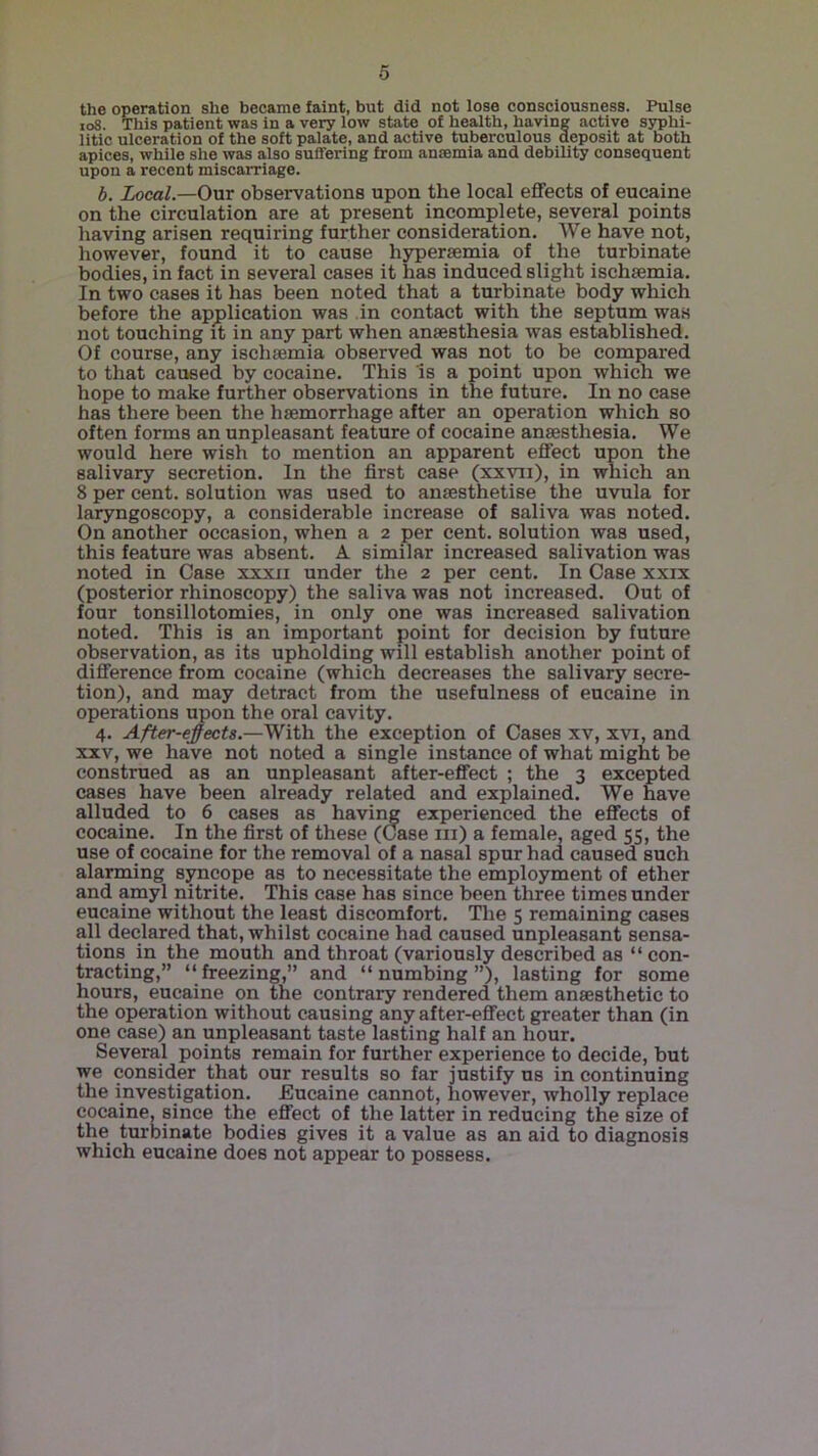 the operation she became faint, but did not lose consciousness. Pulse loS. This patient was in a very low state of health, having active syphi- litic ulceration of the soft palate, and active tuberculous deposit at both apices, while she was also suffering from ansemia and debility consequent upon a recent miscarriage. b. Local.—Our observations upon the local effects of eucaine on the circulation are at present incomplete, several points having arisen requiring further consideration. We have not, however, found it to cause hypersemia of the turbinate bodies, in fact in several cases it has induced slight ischsemia. In two cases it has been noted that a turbinate body which before the application was in contact with the septum was not touching ft in any part when anaesthesia was established. Of course, any ischsemia observed was not to be compared to that caused by cocaine. This is a point upon which we hope to make further observations in the future. In no ease has there been the haemorrhage after an operation which so often forms an unpleasant feature of cocaine anaesthesia. We would here wish to mention an apparent effect upon the salivary secretion. In the first case (xxvii), in which an 8 per cent, solution was used to anaesthetise the uvula for laryngoscopy, a considerable increase of saliva was noted. On another occasion, when a 2 per cent, solution was used, this feature was absent, A similar increased salivation was noted in Case xxxii under the 2 per cent. In Case xxix (posterior rhinoscopy) the saliva was not increased. Out of four tonsillotomies, in only one was increased salivation noted. This is an important point for decision by future observation, as its upholding will establish another point of difference from cocaine (which decreases the salivary secre- tion), and may detract from the usefulness of eucaine in operations upon the oral cavity. 4. After-ejects.—With the exception of Cases xv, xvi, and XXV, we have not noted a single instance of what might be construed as an unpleasant after-effect ; the 3 excepted cases have been already related and explained. We have alluded to 6 cases as havir^ experienced the effects of cocaine. In the first of these ((Jase in) a female, aged 55, the use of cocaine for the removal of a nasal spur had caused such alarming syncope as to necessitate the employment of ether and amyl nitrite. This case has since been three times under eucaine without the least discomfort. Tlie 5 remaining cases all declared that, whilst cocaine had caused unpleasant sensa- tions in the mouth and throat (variously described as “ con- tracting,” “freezing,” and “numbing”), lasting for some hours, eucaine on the contrary rendered them anaesthetic to the operation without causing any after-effect greater than (in one case) an unpleasant taste lasting half an hour. Several points remain for further experience to decide, but we consider that our results so far justify us in continuing the investigation. Eucaine cannot, however, wholly replace cocaine, since the effect of the latter in reducing the size of the turbinate bodies gives it a value as an aid to diagnosis which eucaine does not appear to possess.