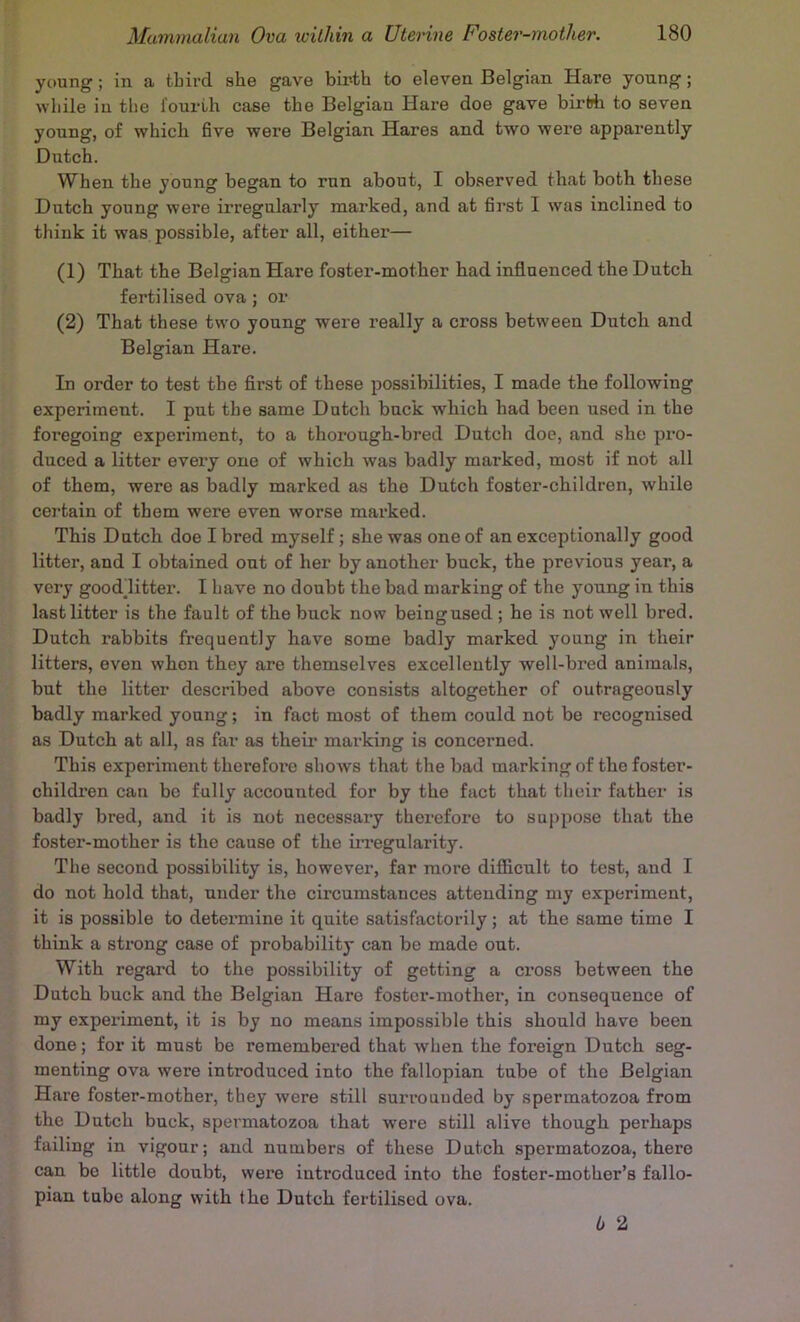 young; in a third she gave birth to eleven Belgian Hare young; while in the fourth case the Belgian Hare doe gave birth to seven young, of which 6ve were Belgian Hares and two were apparently Dutch. When the young began to run about, I observed that both these Dutch young were irregularly marked, and at fii’st I was inclined to think it was possible, after all, either— (1) That the Belgian Hare foster-mother had influenced the Dutch fertilised ova ; or (2) That these two young were really a cross between Dutch and Belgian Hare. In order to test the first of these possibilities, I made the following experiment. I put the same Dutch buck which had been used in the foregoing experiment, to a thorough-bred Dutch doe, and she pi'O- duced a litter every one of which was badly marked, most if not all of them, were as badly marked as the Dutch foster-children, while certain of them were even worse marked. This Dutch doe I bred myself; she was one of an exceptionally good litter, and I obtained out of her by another buck, the previous year, a very goodlitter. I have no doubt the bad marking of the young in this last litter is the fault of the buck now beingused ; he is not well bred. Dutch rabbits frequently have some badly marked young in their litters, even when they are themselves excellently well-bred animals, but the litter described above consists altogether of outrageously badly marked young; in fact most of them could not be recognised as Dutch at all, as far as theii* marking is concerned. This experiment therefore shows that the bad marking of the foster- children can be fully accounted for by the fact that their father is badly bred, and it is not necessary therefore to suppose that the foster-mother is the cause of the iiTegularity. The second possibility is, however, far more difiicult to test, and I do not hold that, under the circumstances attending my experiment, it is possible to detei’mine it quite satisfactorily; at the same time I think a strong case of probability can be made out. With regard to the possibility of getting a cross between the Dutch buck and the Belgian Hare foster-mother, in consequence of my experiment, it is by no means impossible this should have been done; for it must be remembered that when the foreign Dutch seg- menting ova were introduced into the fallopian tube of the Belgian Hare foster-mother, they were still surrounded by spermatozoa from the Dutch buck, spermatozoa that were still alive though perhaps failing in vigour; and numbers of these Dutch spermatozoa, there can be little doubt, were introduced into the foster-mother’s fallo- pian tube along with the Dutch fertilised ova. 6 2