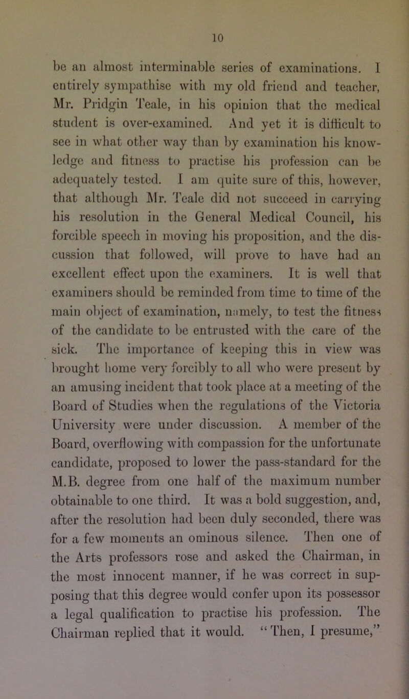 be an almost interminable series of examinations. I entirely sympathise with my old friend and teacher, Mr. Pridgin Teale, in his opinion that the medical student is over-examined. And yet it is difficult to see in what other way than by examination his know- ledge and fitness to practise his profession can be adequately tested. 1 am quite sure of this, however, that although Air. Teale did not succeed in carrying his resolution in the General Aledical Council, his forcible speech in moving his proposition, and the dis- cussion that followed, will prove to have had an excellent effect upon the examiners. It is well that examiners should be reminded from time to time of the main object of examination, mimely, to test the fitness of the candidate to be entrusted with the care of the sick. The importance of keeping this in view was brought home very forcibly to all who were present by an amusing incident that took place at a meeting of the Hoard of Studies when the regulations of the Victoria University were under discussion. A member of the Board, overflowing with compassion for the unfortunate candidate, proposed to lower the pass-standard for the M.B. degree from one half of the maximum number obtainable to one third. It was a bold suggestion, and, after the resolution had been duly seconded, there was for a few moments an ominous silence. Then one of the Arts professors rose and asked the Chairman, in the most innocent manner, if he was correct in sup- posing that this degree would confer upon its possessor a legal qualification to practise his profession. The Chairman replied that it would. “ Then, I presume,”