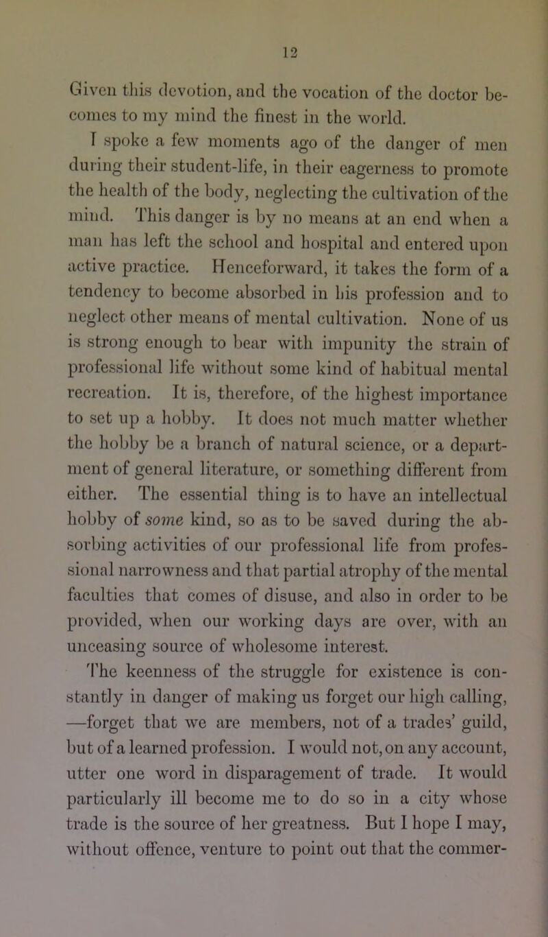 Given tliis devotion, and the vocation of the doctor be- comes to my mind the finest in the world. r spoke a few moments ago of the danger of men during their student-life, in their eagerness to promote the health of the body, neglecting the cultivation of the mind. This danger is by no means at an end when a man has left the school and hospital and entered upon active practice. Henceforward, it takes the form of a tendency to become absorbed in his profession and to neglect other means of mental cultivation. None of us is strong enough to bear with impunity the strain of professional life without some kind of habitual mental recreation. It is, therefore, of the highest importance to set up a hobby. It does not much matter whether the holjljy be a branch of natural science, or a depart- ment of general literature, or something different from either. The essential thing is to have an intellectual hol)by of some kind, so as to be saved during the ab- Rorljing activities of our professional life from profes- sional narrowness and that partial atrophy of the mental faculties that comes of disuse, and also in order to be provided, when our working days are over, with an unceasing source of wholesome interest. 'I’he keenness of the struggle for existence is con- stantly in danger of making us forget our high calling, —forget that we are members, not of a trades’ guild, but of a learned profession. I would not, on any account, utter one word in disparagement of trade. It would particularly ill become me to do so in a city whose trade is the source of her greatness. But 1 hope I may, without oflcnce, venture to point out that the commer-