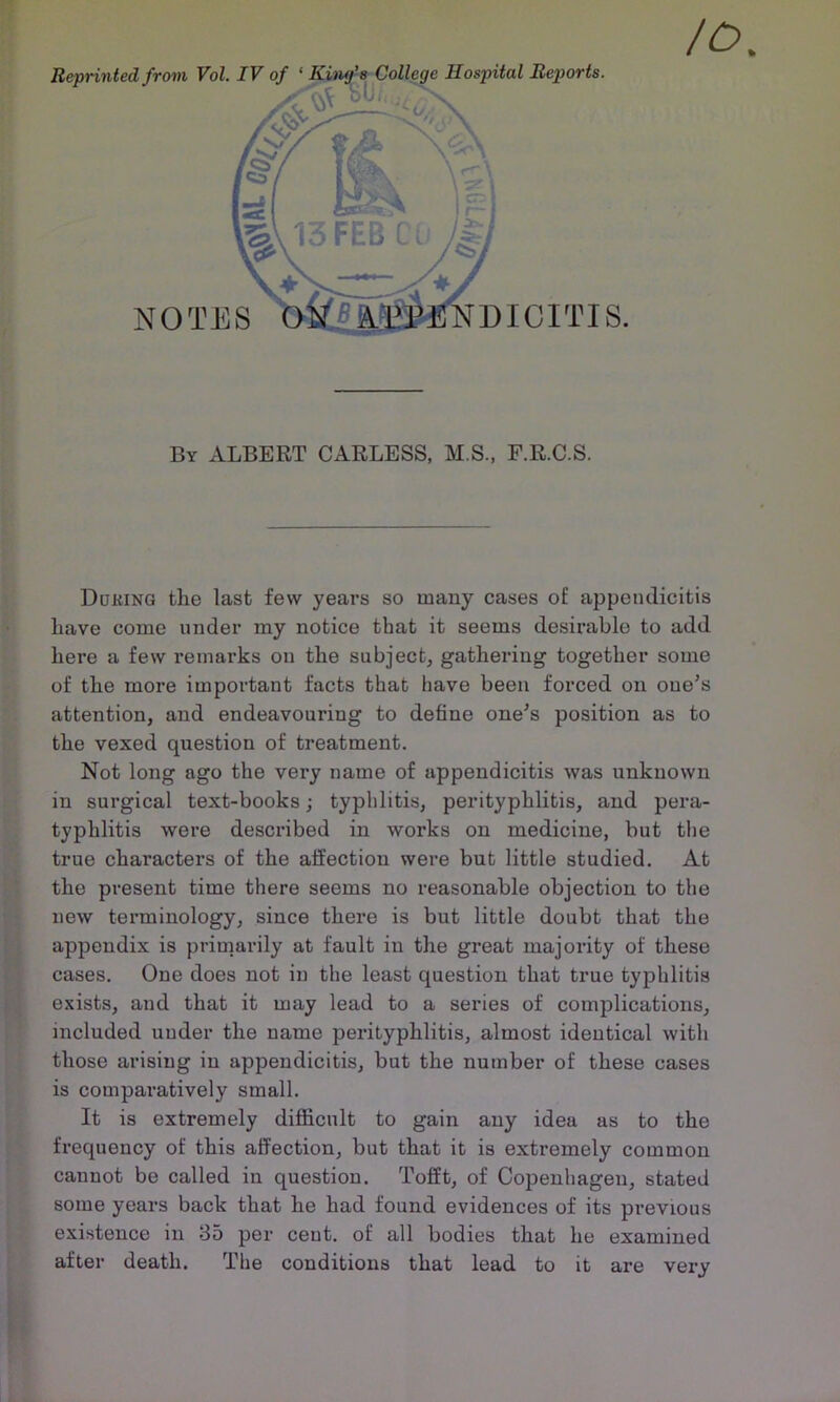 Reprinted from Vol. IV of ‘ Hospital Reports. NOTES By albert carless, M S., F.R.C.S. Ddking the last few years so many cases of appendicitis Lave come under my notice that it seems desirable to add here a few remarks on the subject, gathering together some of the more important facts that have been forced on one’s attention, and endeavouring to define one’s position as to the vexed question of treatment. Not long ago the very name of appendicitis was unknown in surgical text-books; typhlitis, perityphlitis, and pera- typhlitis were descinbed in works on medicine, but the true characters of the affection were but little studied. At the present time there seems no reasonable objection to the new terminology, since there is but little doubt that the appendix is primarily at fault in the great majority of these cases. One does not in the least question that true typhlitis exists, and that it may lead to a series of complications, included under the name pei’ityphlitis, almost identical with those arising in appendicitis, but the number of these cases is comparatively small. It is extremely diflicult to gain any idea as to the frequency of this affection, but that it is extremely common cannot be called in question. Tofft, of Copenhagen, stated some years back that he had found evidences of its previous existence in 35 per cent, of all bodies that he examined after death. The conditions that lead to it are very