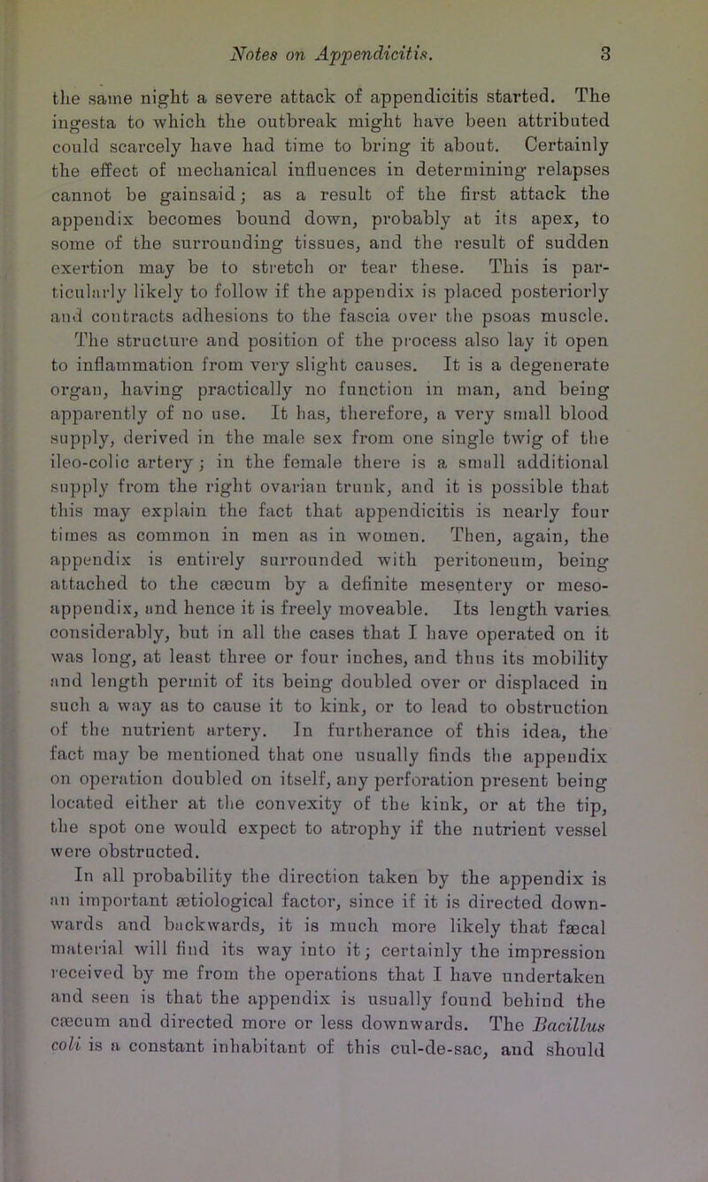 the same night a severe attack of appendicitis started. The ingesta to which the outbreak might have been attributed could scarcely have had time to bring it about. Certainly the effect of mechanical influences in determining relapses cannot be gainsaid; as a result of the first attack the appendix becomes bound down, probably at its apex, to some of the sun’ounding tissues, and the result of sudden exertion may be to stretch or tear these. This is par- ticularly likely to follow if the appendix is placed posteriorly and contracts adhesions to the fascia over tlie psoas muscle. The structure and position of the process also lay it open to inflammation from very slight causes. It is a degenerate organ, having practically no function in man, and being apparently of no use. It lias, therefore, a very small blood supply, derived in the male sex from one single twig of the ileo-colic artery; in the female there is a snuill additional supply from the right ovarian trunk, and it is possible that this may explain the fact that appendicitis is nearly four times as common in men as in women. Then, again, the appendix is entirely surrounded with peritoneum, being attached to the cjecum by a definite mesentery or meso- appendix, and hence it is freely moveable. Its length varies considerably, but in all the cases that I have operated on it was long, at least three or four inches, and thus its mobility and length permit of its being doubled over or displaced in such a way as to cause it to kink, or to lead to obstruction of the nutrient artery. In furtherance of this idea, the fact may be mentioned that one usually finds the appendix on operation doubled on itself, any perforation present being located either at the convexity of the kink, or at the tip, the spot one would expect to atrophy if the nutrient vessel were obstructed. In all probability the direction taken by the appendix is an important cetiological factor, since if it is directed down- wards and backwards, it is much more likely that fgecal material will find its way into it; certainly the impression received by me from the operations that I have undertaken and seen is that the appendix is usually found behind the cfecum and directed more or less downwards. The Bacillus coli is a constant inhabitant of this cul-de-sac, and should