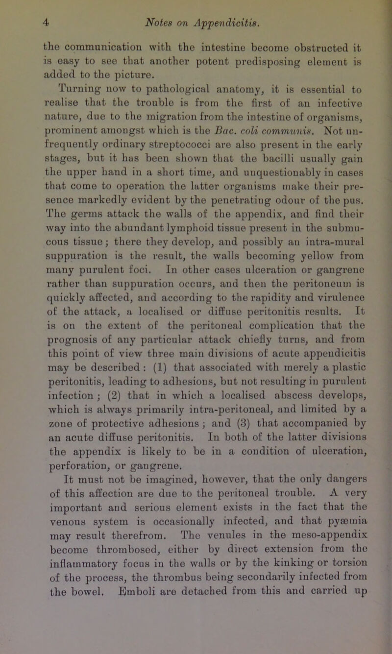 the communication with the intestine become obstructed it is easy to see that another potent predisposing element is added to the picture. Turning now to pathological anatomy, it is essential to realise that the trouble is from the first of an infective nature, due to the migration from the intestine of organisms, prominent amongst which is the Bac. coli communis. Not un- frequently ordinary streptococci are also present in the early stages, but it has been shown that the bacilli usually gain the upper hand in a short time, and unquestionably in cases that come to operation the latter organisms make their pre- sence markedly evident by the penetrating odour of the pus. The germs attack the walls of the appendix, and find their way into the abundant lymphoid tissue present in the submu- cous tissue; there they develop, and possibly an intra-mural suppuration is the result, the walls becoming yellow from many purulent foci. In other cases ulceration or gangrene rather than suppuration occurs, and then the peritoneum is quickly affected, and according to the rapidity and virulence of the attack, a localised or diffuse peritonitis results. It is on the extent of the peritoneal complication that the prognosis of any particular attack chiefly turns, and from this point of view three main divisions of acute appendicitis may be described: (1) that associated with merely aplastic peritonitis, leading to adhesions, but not resulting in purulent infection ; (2) that in which a localised abscess develops, which is always primarily intra-peritoneal, and limited by a zone of protective adhesions ; and (3) that accompanied by an acute diffuse peritonitis. In both of the latter divisions the appendix is likely to be in a condition of ulceration, perforation, or gangrene. It must not be imagined, however, that the only dangers of this affection are due to the peritoneal trouble. A very important and serious element exists in the fact that the venous system is occasionally infected, and that pymmia may result therefrom. The venules in the meso-appendix become thrombosed, either by direct extension from the inflammatory focus in the walls or by the kinking or torsion of the process, the thrombus being secondarily infected from the bowel. Emboli are detached from this and carried up