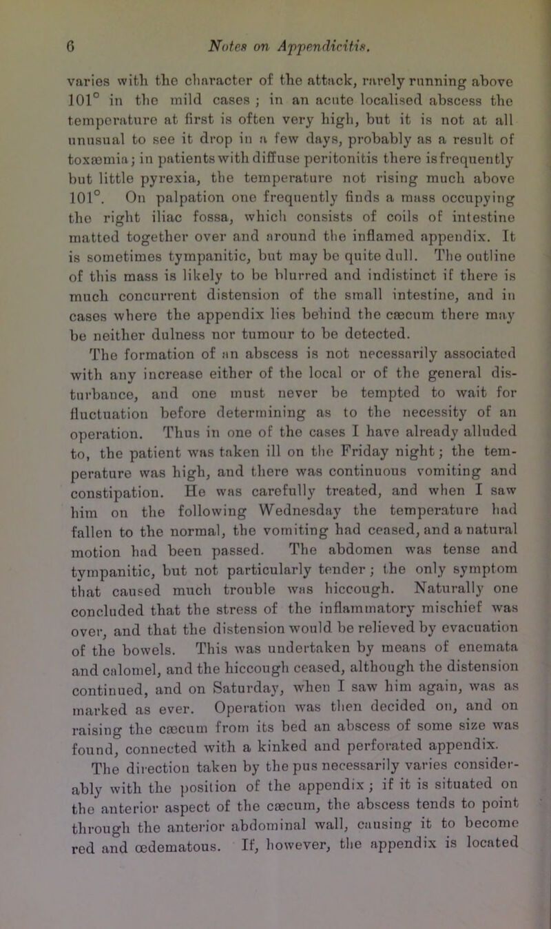 varies with the character of the attack, rarely running above 101° in tlie mild cases; in an acute localised abscess the temperature at first is often very high, but it is not at all unusual to see it drop in a few days, probably as a result of toxa3mia; in patients with diffuse peritonitis there isfrequently but little pyrexia, the temperature not rising much above 101°. On palpation one frequently finds a mass occupying the right iliac fossa, which consists of coils of intestine matted together over and around the inflamed appendix. It is sometimes tympanitic, but may be quite dull. The outline of this mass is likely to be blurred and indistinct if there is much concurrent distension of the small intestine, and iu cases where the appendix lies behind the caecum there may be neither dulness nor tumour to be detected. The formation of an abscess is not necessarily associated with any increase either of the local or of the general dis- turbance, and one must never be tempted to Avait for fluctuation before determining as to the necessity of an operation. Thus in one of the cases I have already alluded to, the patient Avas taken ill on tlie Friday night; the tem- perature was high, and there was continuous vomiting and constipation. He was carefully treated, and when I saw him on the following Wednesday the temperature had fallen to the normal, the vomiting had ceased, and a natural motion had been passed. The abdomen was tense and tympanitic, but not particularly tender ; the only symptom that caused much trouble Avas hiccough. Naturally one concluded that the stress of the inflammatory mischief Avas over, and that the distension Avould be relieved by evacuation of the bowels. This Avas undertaken by means of enemata and calomel, and the hiccough ceased, although the distension continued, and on Saturday, Avhen I saw him again, Avas as marked as ever. Operation Avas then decided ou, and on raising the ccecum from its bed an abscess of some size was found, connected Avith a kinked and perforated appendix. The direction taken by the pus necessarily varies consider- ably with the position of the appendix ; if it is situated on the anterior aspect of the cmcurn, the abscess tends to point through the anterior abdominal wall, causing it to become red and oedematous. If, however, the appendix is located
