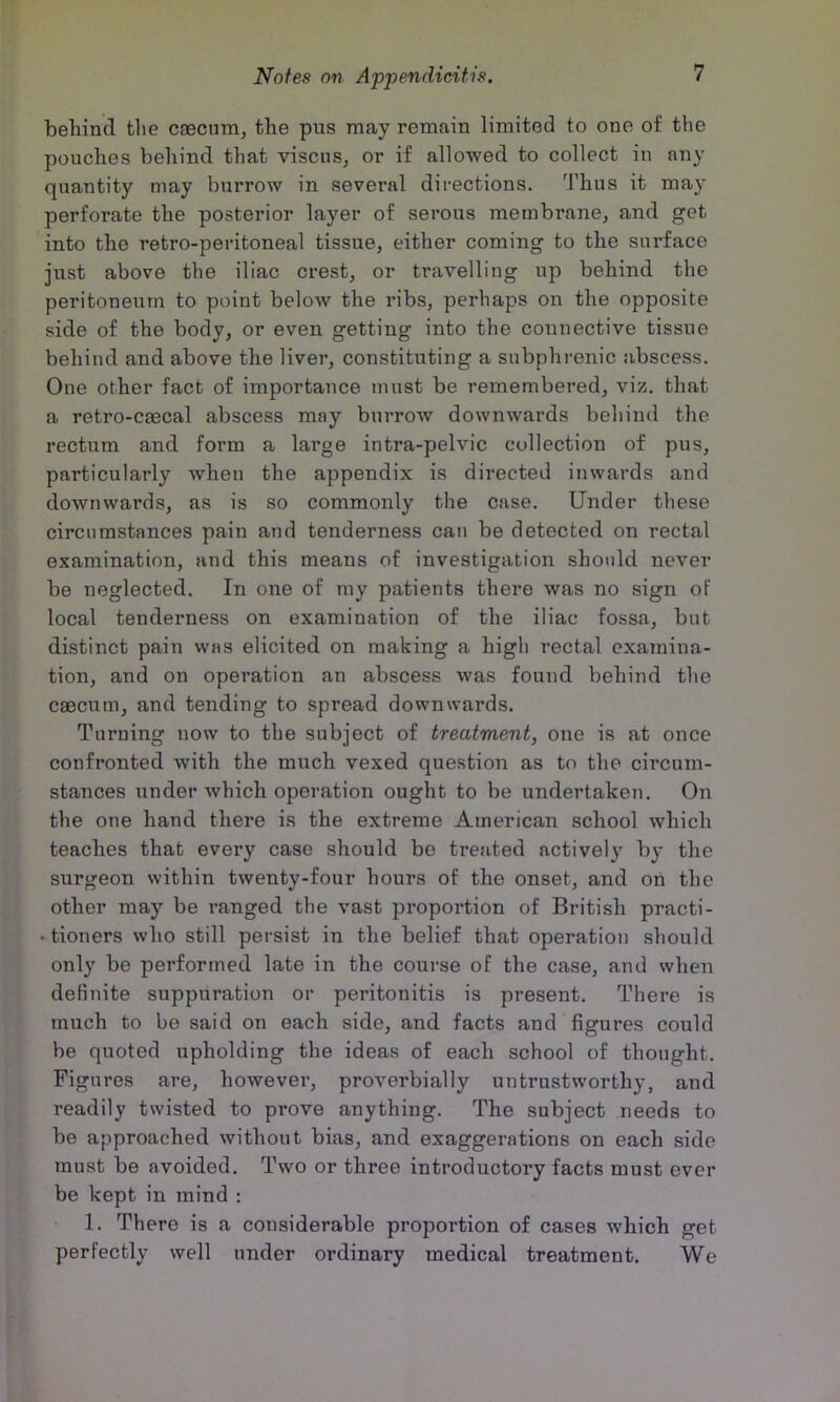 behind the ceecum, the pus may remain limited to one of the pouches behind that visciis, or if allowed to collect in any quantity may burrow in several directions. Thus it may perforate the posterior layer of serous membrane, and get into the retro-peritoneal tissue, either coming to the surface just above the iliac crest, or travelling up behind the peritoneum to point below the ribs, perhaps on the opposite side of the body, or even getting into the connective tissue behind and above the liver, constituting a snbphrenic abscess. One other fact of importance must be remembered, viz. that a retro-caecal abscess may burrow downwards behind the rectum and form a large intra-pelvic collection of pus, particularly when the appendix is directed inwards and downwards, as is so commonly the case. Under these circumstances pain and tenderness can be detected on rectal examination, and this means of investigation should never be neglected. In one of my patients there was no sign of local tenderness on examination of the iliac fossa, but distinct pain was elicited on making a high rectal examina- tion, and on operation an abscess was found behind the caecum, and tending to spread downwards. Turning now to the subject of treatment, one is at once confronted with the much vexed question as to the circum- stances under which operation ought to be undertaken. On the one hand there is the extreme American school which teaches that every case should be treated actively by the surgeon within twenty-four hours of the onset, and on the other may be ranged the vast proportion of British practi- • tioners who still persist in the belief that operation should only be performed late in the course of the case, and when definite suppuration or peritonitis is present. There is much to bo said on each side, and facts and figures could be quoted upholding the ideas of each school of thought. Figures are, however, proverbially untrustworthy, and readily twisted to prove anything. The subject needs to be approached without bias, and exaggerations on each side must be avoided. Two or three introductory facts must ever be kept in mind : 1. There is a considerable proportion of cases which get perfectly well under ordinary medical treatment. We