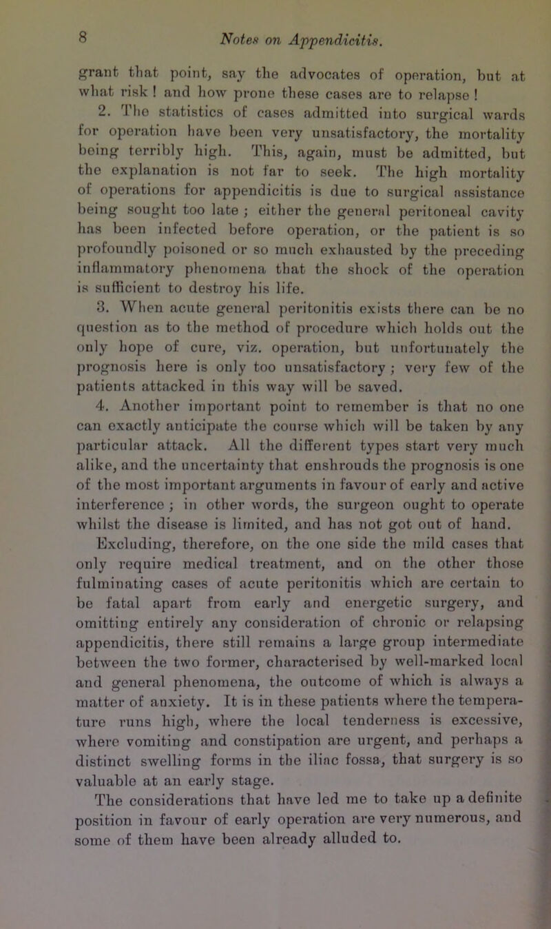 ^ranfc tliat point, say the advocates of operation, but at what risk ! and liow prone these cases are to relapse ! 2. Tlio statistics of cases admitted into surgical wards for operation have been very unsatisfactory, the mortality being terribly high. This, again, must be admitted, but the explanation is not tar to seek. The high mortality of operations for appendicitis is due to surgical assistance being sought too late ; either the genernl peritoneal cavity has been infected before operation, or the patient is so profoundly poisoned or so much exhausted by the preceding inflammatory phenomena that the shock of the operation is suflicient to destroy his life. 3. When acute general peritonitis exists there can be no question as to the method of procedure which holds out the only hope of cure, viz. operation, but unfortunately the })rognosis here is only too unsatisfactory ; very few of the patients attacked iii this way will be saved. 4. Another important point to remember is that no one can exactly anticipate the course which will be taken by any particular attack. All the different types start very much alike, and the uncertainty that enshrouds the prognosis is one of the most important arguments in favour of early and active interference ; in other words, the surgeon ought to operate whilst the disease is limited, and has not got out of hand. Excluding, therefore, on the one side the mild cases that only require medical treatment, and on the other those fulminating cases of acute peritonitis which are certain to , be fatal apart from early and energetic surgery, and , omitting entirely any consideration of chronic or relapsing appendicitis, there still remains a large group intermediate between the two former, characterised by well-marked local and general phenomena, the outcome of Avhich is always a matter of anxiety. It is in these patients where the tempera- ture runs high, where the local tenderness is excessive, where vomiting and constipation are urgent, and perhaps a distinct swelling forms in the iliac fossa, that surgery is so valuable at an early stage. 1 The considerations that have led me to take up a definite | position in favour of early operation are very numerous, and | some of them have been already alluded to.