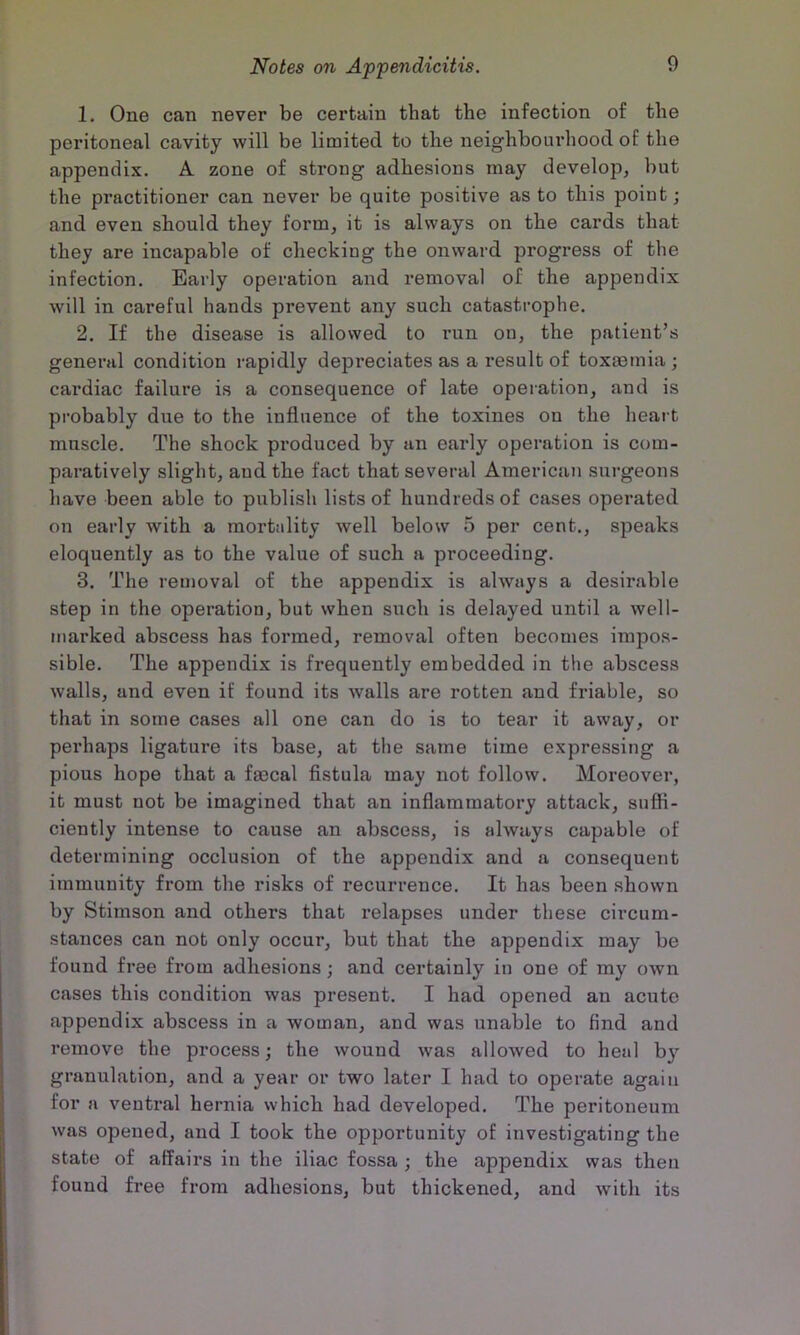 1. One can never be certain that the infection of the peritoneal cavity will be limited to the neighbourhood of the appendix. A zone of strong adhesions may develop, but the practitioner can never be quite positive as to this point; and even should they form, it is always on the cards that they are incapable of checking the onward progress of the infection. Early operation and removal of the appendix will in careful hands prevent any such catastrophe. 2. If the disease is allowed to run on, the patient’s general condition rapidly depreciates as a result of toxtemia ; cardiac failure is a consequence of late operation, and is probably due to the influence of the toxines on the heai t muscle. The shock produced by an early operation is com- paratively slight, and the fact that several American surgeons have been able to publish lists of hundreds of cases operated on early with a mortality well below 5 per cent., speaks eloquently as to the value of such a proceeding. 3. The removal of the appendix is always a desirable step in the operation, but when such is delayed until a well- marked abscess has formed, removal often becomes impos- sible. The appendix is frequently embedded in the abscess walls, and even if found its walls are rotten and friable, so that in some cases all one can do is to tear it away, or perhaps ligature its base, at the same time expressing a pious hope that a faecal fistula may not follow. Moreover, it must not be imagined that an inflammatory attack, sufii- ciently intense to cause an abscess, is always capable of determining occlusion of the appendix and a consequent immunity from the risks of recurrence. It has been shown by Stimson and others that relapses under these circum- stances can not only occur, but that the appendix may be found free from adhesions; and certainly in one of my own cases this condition was present. I had opened an acute appendix abscess in a woman, and was unable to find and remove the process; the wound was allowed to heal by granulation, and a year or two later I had to operate again for a ventral hernia which had developed. The peritoneum was opened, and I took the opportunity of investigating the state of affairs in the iliac fossa ; the appendix was then found free from adhesions, but thickened, and with its