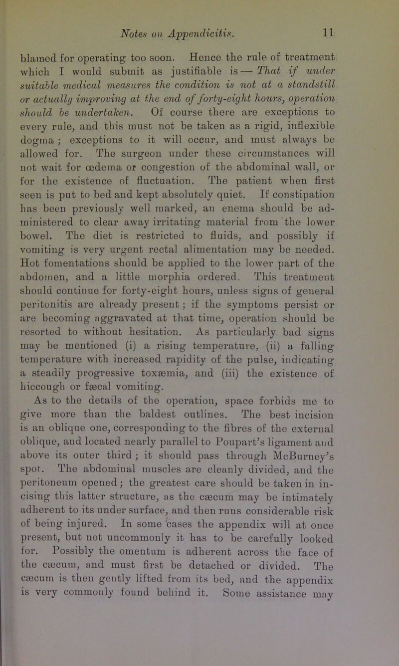 blamed for operating too soon. Hence the rule of ti’eatment which I would submit as justifiable is—That if under suitable medical measures the condition is not at a standstill or actually improving at the end of forty-eight hours, operation should be undertaken. Of course there are exceptions to every rule, and this must not be taken as a rigid, inflexible dogma j exceptions to it will occur, and must always be allowed for. The surgeon under these circumstances will not wait for oedema or congestion of the abdominal wall, or for the existence of fluctuation. The patient when first seen is put to bed and kept absolutely quiet. If constipation has been previously well marked, an enema should be ad- ministered to clear away irritating material from the lower bowel. The diet is restricted to fluids, and possibly if vomiting is very urgent rectal alimentation may bo needed. Hot fomentations should be applied to the lower part of the abdomen, and a little morphia ordered. This treatment should continue for forty-eight hours, unless signs of general peritonitis are already present; if the symptoms persist or are becoming aggravated at that time, operation should be resorted to without hesitation. As particularly bad signs may be mentioned (i) a rising temperature, (ii) a falling temperature with increased rapidity of the pulse, indicating a steadily progressive toxaemia, and (iii) the existence of hiccough or faecal vomiting. As to the details of the operation, space forbids me to give more than the baldest outlines. The best incision is an oblique one, corresponding to the fibres of the external oblique, and located nearly parallel to Poupart’s ligament and above its outer third ; it should pass through McBurney's spot. The abdominal muscles are cleanly divided, and the peritoneum opened; the greatest care should be taken in in- cising this latter structure, as the crncum may be intimately adherent to its under surface, and then runs considei-able risk of being injured. In some 'cases the appendix will at once present, but not uncommonly it has to be carefully looked for. Possibly the omentum is adherent across the face of the cmcum, and must first be detached or divided. The cmcum is then gently lifted from its bed, and the appendix is very commonly found behind it. Some assistance may