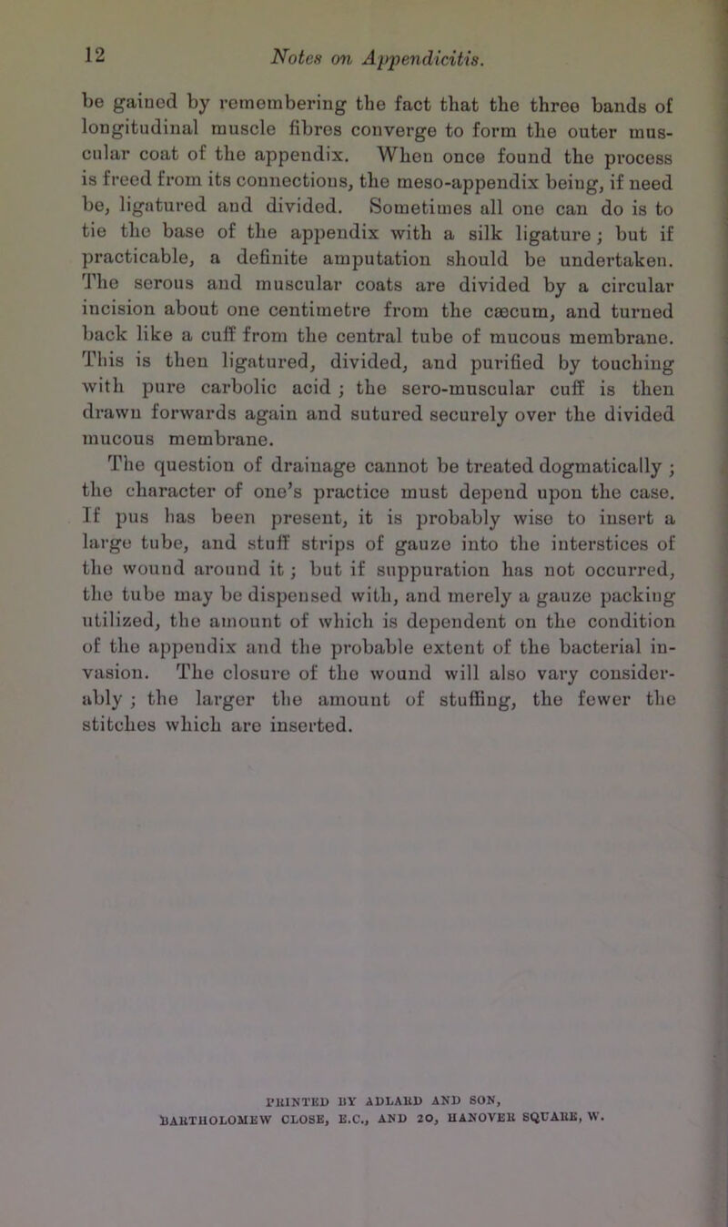 be gained by remembering the fact that the three bands of longitudinal muscle fibres converge to form the outer mus- cular coat of the appendix. When once found the process is freed from its connections, the meso-appendix being, if need be, ligatured and divided. Sometimes all one can do is to tie the base of the appendix with a silk ligature; but if practicable, a definite amputation should be undertaken. The serous and muscular coats are divided by a circular incision about one centimetre from the caecum, and turned back like a cuff from the central tube of mucous membrane. This is then ligatured, divided, and purified by touching with pure carbolic acid ; the sero-muscular cuff is then drawn forwards again and sutured securely over the divided mucous membrane. The question of drainage cannot be treated dogmatically ; the character of one’s practice must depend upon the case. If pus lias been present, it is probably wise to insert a large tube, and stuff strips of gauze into the interstices of the wound around it; but if suppuration has not occurred, the tube may be dispensed with, and merely a gauze packing utilized, the amount of which is dependent on the condition of the appendix and the probable extent of the bacterial in- vasion. The closure of the wound will also vary consider- ably ; the larger the amount of stuffing, the fewer the stitches which are inserted. PKINTEU BY ADLAUI) AND SON, BAKTUOLOMEW CLOSE, E.C., AND 20, UANOVEU SQCAKK, W.