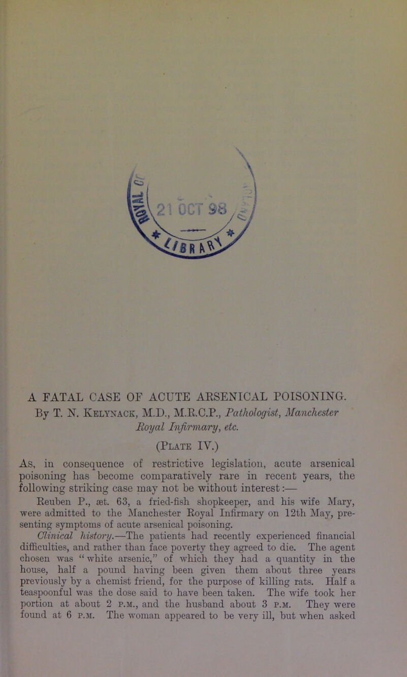 V I > A FATAL CASE OF ACUTE ARSENICAL FOISONING. I By T. N. Kelynack, M.D., M.R.C.P., Pathologist, Manchester J Royal Infirmary, etc. (Plate IV.) M As, in consequence of restrictive legislation, acute arsenical R poisoning has become comparatively rare in recent years, the H following striking case may not be without interest:— Reuben P., aet. 63, a fried-fish shopkeeper, and his wife Mary, jfj were admitted to the Manchester Royal Infirmary on 12th May, pre- senting symptoms of acute arsenical poisoning, y Clinical history.—The patients had recently experienced financial difficulties, and rather than face poverty they agreed to die. The agent ^ chosen was “ white arsenic,” of which they had a quantity in the ft house, half a poimd having been given them about three years S previously by a chemist friend, for the purpose of killing rats. Half a ^ teaspoonful was the dose said to have been taken. The wife took her portion at about 2 p.m., and the husband about 3 p.si. They Avere ' ‘ found at 6 p.m. The woman appeared to be very ill, but when asked