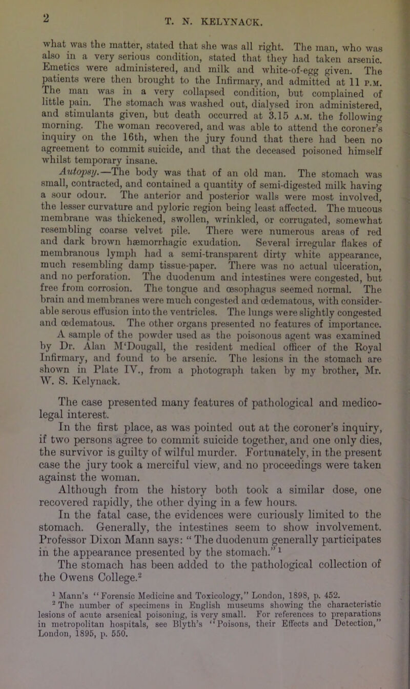 2 T. N. KELYNACK. what was the matter, stated that slie Avas all right. The man, who was also in a very serious condition, stated that they had taken arsenic. Emetics Avere administered, and milk and Avhite-of-egg given. The patients Avere then brought to the Infirmary, and admitted at 11 p.m. The man Avas in a very collapsed condition, but complained of little pain. The stomach Avas Avashed out, dialysed iron administered, and stimulants given, but death occurred at 3.15 a.m. the folloAving moriiing. The Avoman recovered, and Avas able to attend the coroner’s inquiry on the 16th, Avhen the jury found that there had been no agreement to commit suicide, and that the deceased poisoned himself Avhilst temporary insane. Autopsy.—The body Avas that of an old man. The stomach Avas small, contracted, and contained a quantity of semi-digested milk having a sour odour. The anterior and posterior Avails Avere most involved, the lesser curvature and pyloric region being least affected. The mucous membrane Avas thickened, SAvollen, Avrinkled, or corrugated, someAvhat resembling coarse velvet pile. There Avere numerous areas of red and dark broAvn hsemorrhagic exudation. Several irregular flakes of membranous lymph had a semi-transparent dirty Avliite appearance, much resembling damp tissue-paper. There Avas no actual ulceration, and no perforation. The duodenum and intestines Avere congested, but free from corrosion. The tongue and oesophagus seemed normal. The brain and membranes Avere much congested and cedematous, Avith consider- able serous effusion into the ventricles. The lungs Avere slightly congested and oedematou.s. The other organs presented no features of importance. A sample of the poAvder used as the poisonous agent Avas examined by Dr. Alan M'Dougall, the resident medical officer of the Royal Infirmary, and found to be arsenic. The lesions in the stomach are shoAvn in Plate IV., from a photograph taken by my brother, Mr. W. S. Kelynack. The case presented many features of pathological and medico- legal interest. In the first place, as was pointed out at the coroner’s inquiry, if two persons agree to commit suicide together, and one only dies, the survivor is guilty of wilful murder. Fortunately, in the present case the jury took a merciful vieAv, and no proceedings were taken against the woman. Although from the history both took a similar dose, one recovered rapidly, the other dying in a fcAv hours. In the fatal case, the evidences Avere curiously limited to the stomach. Generally, the intestines seem to show involvement. Professor Dixon Mann says: “ The duodenum generally participates in the appearance presented by the stomach.” ^ The stomach has been added to the pathological collection of the OAvens College.^ * Mann’s “Forensic Medicine and Toxicology,” London, 1898, p. 452. ® The number of s])ecimens in English museums shoAA’iug the characteristic lesions of acute arsenical poisoning, is very small. For references to preparations in metropolitan hospitals, see Blyth’s “Poisons, their Effects and Detection,” London, 1895, p. 550.