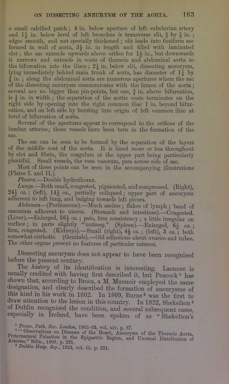 a small calcified patch; 4 in. helow aperture of left subclavian artery and IJ in. below level of left bronchus is transverse slit, f by in. ; edges smooth, and not specially thickened ; slit leads into fusiform sac formed in wall of aorta, 3^ in. in length and filled with laminated clot; the sac extends upwards above orifice for 1|- in., but downwards it narrows and extends in coats of thoracic and abdominal aorta to the bifurcation into the iliacs ; 2^ in. below slit, dissecting aneurysm, lying immediately behind main trunk of aorta, has diameter of by f in.; along the abdominal aorta are numerous apertures where the sac of the dissecting aneurysm communicates with the lumen of the aorta ; several are no bigger than pin-points, but one, | in. above bifurcation, is ^ in. in width ; the separation of the aortic coats terminates on the right side by opening into the right common iliac 1 in. beyond bifur- cation, and on left side by bursting into origm of left common iliac at level of bifurcation of aorta. Several of the apertures appear to correspond to the orifices of the lumbar arteries; these vessels have been torn in the formation of the sac. The sac can be seen to be formed by the separation of the layers of the middle coat of the aorta. It is lined more or less throughout by clot and fibrin, the coagulum at the upper part being particularly plentiful. Small vessels, the vasa vasorum, pass across side of sac. ^lost of these points can be seen in the accomiianying illustrations (Plates I. and II.). Pleune.—Double hydro thorax. Lungs.—Both small, congested, pigmented, and compressed. (Right), 24|^ oz.; (left), 14|- oz., partially collapsed; upper part of aneurysm adherent to leR lung, and bulging towards left pleura. (Peritoneum).—Much ascites ; flakes of lymph ; band of omentum adherent to uterus. (Stomach and intestines).—Congested. (Liver).—Enlarged, 56| oz.; pale, firm consisteney; a little irregular on surface; in parts slightly “nutmeg.” (Spleen).—Enlarged, oz.; firm, congested. (ICidneys).—Small (right), 4^ oz.; (left), 3 oz.; both somewhat cirrhotic. (Genitals).—Old adhesions about ovaries and tubes. The other organs present no features of particular interest. Dissecting aneurysm does not appear to have been recognised before the present century. The history of its identification is interesting. Laennec is usually credited with having first described it, but Peacock ^ has shown that, according to Broca, a M. Maunoir employed the same designation, and clearly described the formation of aneurysms of this kind in his work in 1802. In 1809, Burns 2 was the first to draw attention to the lesion in this country. In 1822, Shekelton ^ of Dublin recognised the condition, and several subsequent cases, especially in Ireland, have been spoken of as “ Shekelton’s J Tram. Path. Soc. London, 1862-63, vol. xiv. p. 87. DiseMBS of the Heart, Aneurysm of the Thoracic Aorta, EpigiBtao E.gi„„, and Unnaaal Distribution of ® Diiblin Hasp. Eep., 1822, vol. iii, p. 231.