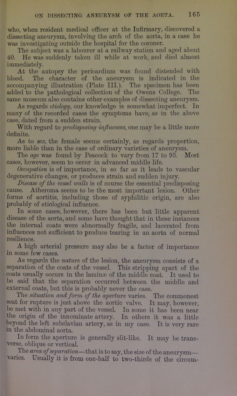 who, when resident medical officer at the Infirmary, discovered a dissecting aneurysm, involving the arch of the aorta, in a case he was investigating outside the hospital for the coroner. The subject was a labourer at a railway station and aged about 40. He was suddenly taken ill while at work, and died almost immediately. At the autopsy the pericardium was found distended with blood. The character of the aneurysm is indicated in the accompanying illustration (Plate III.). The specimen has been added to tlie pathological collection of the Owens College. The same museum also contains other examples of dissecting aneurysm. As regards etiology, our knowledge is somewhat imperfect. In many of the recorded cases the symptoms have, as in the above case, dated from a sudden strain. With regard to predi^osing injluemes, one may be a little more definite. As to sex, the female seems certainly, as regards proportion, more liable than in the case of ordinary varieties of aneurysm. The age was found by Peacock to vary from 17 to 95. Most cases, however, seem to occur in advanced middle life. Occupation is of importance, in so far as it leads to vascular degenerative changes, or produces strain and sudden injury. Disease of the vessel walls is of course the essential predisposing cause. Atheroma seems to be the most important lesion. Other forms of aortitis, including those of syphilitic origin, are also probably of etiological influence. In some cases, however, there has been but little apparent disease of the aorta, and some have thought that in these instances the internal coats were abnormally fragile, and lacerated from influences not sufficient to produce tearing in an aorta of normal resilience. A high arterial pressure may also be a factor of importance in some few cases. As regards the nature of the lesion, the aneurysm consists of a separation of the coats of the vessel. This stripping apart of the coats usually occurs in the laminai of the middle coat. It used to be said that the separation occurred between the middle and external coats, but this is probably never the case. The situation and form of the aperture varies. The commonest seat for rupture is just above the aortic valve. It may, however, be met with in any part of the vessel. In some it has been near the origin of the innominate artery. In others it was a little beyond the left subclavian artery, as in my case. It is very rare in the abdominal aorta. In form the aperture is generally slit-like. It may be trans- verse, oblique or vertical. The area of separation—that is to say, the size of the aneurysm— varies. Usually it is from one-half to two-thirds of the circum-