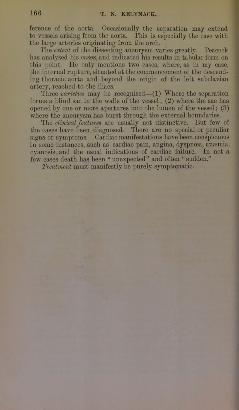 ference of the aorta. Occasionally the separation may extend to vessels arising from the aorta. This is especially the case with the large arteries originating from the arch. The extent of the dissecting aneurysm varies greatly. Peacock has analysed liis cases, and indicated his results in tabular form on this point. He only mentions two cases, where, as in my case, tlie internal ru])ture, situated at the commencement of the descend- ing thoracic aorta and beyond the origin of the left subclavian artery, reached to the iliacs. Three varieties may be recognised—(1) Where the separation forms a blind sac in the walls of the vessel; (2) where the sac has opened by one or more apertures into the lumen of the vessel; (3) where the aneurysm has burst through the external boundaries. The clinical features are usually not distinctive. But few of the cases have been diagnosed. There are no special or peculiar signs or symptoms. Cardiac manifestations have been conspicuous in some instances, such as cardiac pain, angina, dyspnoea, aniemia, cyanosis, and the usual indications of cardiac failure. In not a few cases death has been “ unexpected” and often “ sudden.” Treatment must manifestly be purely symptomatic.