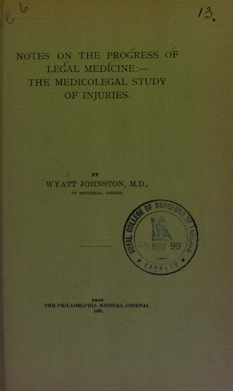 NOTES ON THE PROGRESS OF z' LEGAL MEDICINE:— THE MEDICOLEGAL STUDY OF INJURIES. BY WYATT JOHNSTON, M.D., OF MONTREAL, CANADA. FROM THB PHILADBLPHIA MSDIOAIj JOUBNAL 1608.